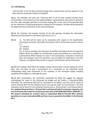 Page 70 of 77
15.1. Bid Opening
'Technical Bid' of all the bids received (except those received late) shall be opened on the
date and time mentioned in Notice Inviting RFP.
15.1.1 The Employer will open the "Technical Bid" of all the bids received (except those
received late), in the presence of the bidders/bidders’ representatives who chose to attend at
the time, date and place specified in the Notice inviting RFP. In the event of the specified date
for the submission of bids being declared a holiday for the Employer, the Bids will be opened at
the appointed time and location on the next working day.
15.1.2 The Employer will prepare minutes of the Bid opening, including the information
disclosed to those present in accordance with Clause 15.1.1.
15.1.3 (i) The bids will be taken up for evaluation with respect to the Qualification
Information and other information furnished in Part A of the bid pursuant to Clause
8.1.
(ii) Deleted
(iii) Deleted
(iv) As soon as possible, the Evaluation Committee will finalize the list of responsive
bidders which are eligible for consideration to give presentation to a committee as
constituted by NHAI. However to assist in the examination, evaluation of technical
bids, the Employer may at his discretion, ask any bidder for clarification of his bid,
however, no additional documents in support of clarification will be entertained.
15.1.4 The Employer shall inform the bidders, whose technical bids is found responsive, of the
date, time and place to give a presentation to a committee on the submitted sound
methodology along with assessment of the condition of the distressed bridge including
capability of the bidders to undertake the work.
15.1.5 After presentation, the committee constituted by NHAI will suggest the adopted
methodology for repair of the distressed old bridge and will finalize a rationalized BOQ.
Thereafter, the rationalized BOQ will be forwarded to all bidders and they will be asked to
submit financial Bid-2 for the additional items not covered under his Financial bid-1. The final
evaluation will be done for the combined financial bid i.e. (financial bid-1 and financial bid-2).
For combined financial bid (i.e. financial bid-1 and financial bid-2) to become responsive, the
cost of financial bid-2 shall not exceed more than 25% of RATIONALIZED BOQ-1 AMOUNT i.e.
the amount calculated for common items in rationalized BOQ & financial Bid-1 wherein
quantities are as per rationalized BOQ and item rates as quoted by the bidder in the financial
bid-1
 