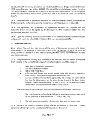 Page 72 of 77
structural health monitoring etc. for an old rehabilitated Narmada Bridge constructed in year
1977 across Narmada river at Km. 193.000 -194.400 at Bharuch in between section from Km
192.00 to 198.00 on Vadodara- Surat section of NH-8 in the state of Gujarat” by the successful
bidder as prescribed by the Contract (hereinafter and in the Contract called the “Contract
Price”).
20.2. The notification of award will constitute the formation of the Contract, subject only to
the furnishing of a performance security in accordance with the provisions of Clause 21.
20.3. The Agreement will incorporate all agreements between the Employer and the
successful Bidder. It will be signed by the Employer and the successful Bidder after the
performance security is furnished.
20.4 Upon the furnishing by the successful Bidder of the Performance Security, the Employer
will promptly notify the other Bidders that their Bids have been unsuccessful.
21. Performance Security
21.1 Within 7 (seven) days after receipt of the Letter of Acceptance, the successful Bidder
shall deliver to the Employer a Performance Security of Ten percent (10 %) of the Contract
Price, valid for the period of 28 days after the expiry of defect liability period of twelve months
and sign the contract.
21.2 The performance security shall be either in the form of a Bank Guarantee or Demand
Draft receipts, in the name of the Employer, from following banks would be accepted:-
i. State Bank of India or its subsidiaries,
ii. Any Indian Nationalised Bank
iii. IDBI or ICICI / ICICI Bank
iv. A Foreign Bank (issued by a branch outside India) with a counter guarantee
from SBI or its subsidiaries or any Indian Nationalised Bank.
v. Any Scheduled Commercial Bank approved by RBI having a net worth of not
less than Rs. 500 crores as per the latest Annual Report of the Bank. In the
case of a Foreign Bank (issued by a branch in India), the net worth in respect
of the Indian operations shall only be taken into account.
The acceptance of the guarantees shall also be subject to the following conditions:-
i. The capital adequacy of the Bank shall not be less than the norms prescribed
by RBI (presently 9, with effect from 31st
March, 2003, 10).
ii. The bank guarantee issued by a Cooperative Bank shall not be accepted
21.3 Failure of the successful bidder to comply with the requirement of sub-clause 21.1 shall
constitute sufficient ground for cancellation of the award and debarment
 