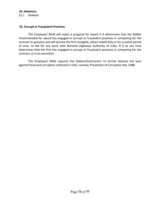 Page 73 of 77
22. Advances
22.1 Deleted
23. Corrupt or Fraudulent Practices
The Employer/ NHAI will reject a proposal for award if it determines that the Bidder
recommended for award has engaged in corrupt or fraudulent practices in competing for the
contract in question and will declare the firm ineligible, either indefinitely or for a stated period
of time, to bid for any work with National Highways Authority of India, if it at any time
determines that the firm has engaged in corrupt or fraudulent practices in competing for the
contract, or in its execution.
The Employer/ NHAI requires the bidders/Contractors to strictly observe the laws
against fraud and corruption enforced in India, namely, Prevention of Corruption Act, 1988.
 