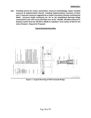 Page 74 of 77
ANNEXURE-E
Sub: Providing services for review, examination, measures /methodology, repair/ remedial
measures & implementation thereof including implementation/ execution of Short
term / Long term measures suggested by an Expert Committee (already constituted by
NHAI) , structural health monitoring etc. for an old rehabilitated Narmada Bridge
constructed in year 1977 across Narmada river at Km. 193.000 -194.400 at Bharuch in
between section from Km 192.00 to 198.00 on Vadodara- Surat section of NH-8 in the
state of Gujarat - Request for Proposals
Typical Drawing & Key Map
Figure 1: Typical Drawing of Old Narmada Bridge
 