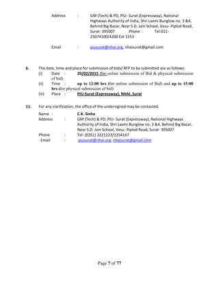 Page 7 of 77
Address : GM (Tech) & PD, PIU- Surat (Expressway), National
Highways Authority of India, Shri Laxmi Bunglow no. 3 &4,
Behind Big Bazar, Near S.D. Jain School, Vesu- Piplod Road,
Surat- 395007 Phone : Tel:011-
25074100/4200 Ext 1553
Email : piusurat@nhai.org, nhaisurat@gmail.com
6. The date, time and place for submission of bids/ RFP to be submitted are as follows:
(i) Date : 20/02/2015 (for online submission of Bid & physical submission
of bid)
(ii) Time : up to 12:00 hrs (for online submission of Bid) and up to 15:00
hrs (for physical submission of bid)
(iii) Place : PIU-Surat (Expressway), NHAI, Surat
11. For any clarification, the office of the undersigned may be contacted.
Name : C.K. Sinha
Address : GM (Tech) & PD, PIU- Surat (Expressway), National Highways
Authority of India, Shri Laxmi Bunglow no. 3 &4, Behind Big Bazar,
Near S.D. Jain School, Vesu- Piplod Road, Surat- 395007
Phone : Tel: (0261) 2221223/2254167
Email : piusurat@nhai.org, nhaisurat@gmail.com
 