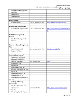 Cook County Government
Cook County Website Implementation, Branding, and Governance
RFP No. 1390-13069

Employment with the Public
Defender
Related Links
Juvenile Court
Public Guardian
Public Guardian

Link out to separate site

http://www.publicguardian.org/

Public Health, Department of
Public Health, Department of

Link out to separate site

http://www.cookcountypublichealth.or
g/

Link out to separate site

http://www.ccrd.info/

Link to municode

LINK

Link to application

https://apps.cookcountyil.gov/dor

Real Estate Management
Division
Real Estate Management
Division
Recorder of Deeds & Registrar of
Titles
Recorder of Deeds &
Registrar of Titles
Revenue, Department of
Department of Revenue
About the Department
Revenue Ordinances
Amusement Tax
Firearm Tax
Gambling Machine Tax
Gasoline and Diesel Fuel Tax
Liquor Tax
New Motor Vehicle Tax
Non-Retailer Use Tax
Non-Titled Personal Property
Use Tax
Parking Lot & Garage
Operation Tax
Retailers Occupation Tax
Tobacco Tax
Use Tax
Wheel Tax/ Vehicle Sticker

Page 19 of 55

 