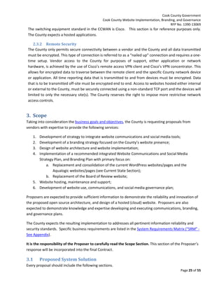 Cook County Government
Cook County Website Implementation, Branding, and Governance
RFP No. 1390-13069

The switching equipment standard in the CCWAN is Cisco. This section is for reference purposes only.
The County expects a hosted applications.
2.3.2 Remote Security
The County only permits secure connectivity between a vendor and the County and all data transmitted
must be encrypted. This type of connection is referred to as a “nailed up” connection and requires a onetime setup. Vendor access to the County for purposes of support, either application or network
hardware, is achieved by the use of Cisco’s remote access VPN client and Cisco’s VPN concentrator. This
allows for encrypted data to traverse between the remote client and the specific County network device
or application. All time reporting data that is transmitted to and from devices must be encrypted. Data
that is to be transmitted off-site must be encrypted end to end. Access to websites hosted either internal
or external to the County, must be securely connected using a non-standard TCP port and the devices will
limited to only the necessary site(s). The County reserves the right to impose more restrictive network
access controls.

3. Scope
Taking into consideration the business goals and objectives, the County is requesting proposals from
vendors with expertise to provide the following services:
1.
2.
3.
4.

Development of strategy to integrate website communications and social media tools;
Development of a branding strategy focused on the County’s website presence;
Design of website architecture and website implementation;
Implementation of a recommended integrated Website Communications and Social Media
Strategy Plan, and Branding Plan with primary focus on:
a. Replacement and consolidation of the current WordPress websites/pages and the
Aqualogic websites/pages (see Current State Section);
b. Replacement of the Board of Review website;
5. Website hosting, maintenance and support;
6. Development of website use, communications, and social media governance plan;
Proposers are expected to provide sufficient information to demonstrate the reliability and innovation of
the proposed open source architecture, and design of a hosted (cloud) website. Proposers are also
expected to demonstrate knowledge and expertise developing and executing communications, branding,
and governance plans.
The County expects the resulting implementation to addresses all pertinent information reliability and
security standards. Specific business requirements are listed in the System Requirements Matrix (“SRM” See Appendix).
It is the responsibility of the Proposer to carefully read the Scope Section. This section of the Proposer’s
response will be incorporated into the final Contract.

3.1

Proposed System Solution

Every proposal should include the following sections.
Page 25 of 55

 