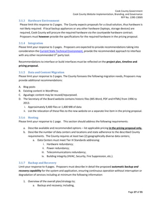 Cook County Government
Cook County Website Implementation, Branding, and Governance
RFP No. 1390-13069

3.1.3 Hardware Environment
Please limit this response to 2 pages. The County expects proposals for a cloud solution, thus hardware is
not likely required. If local backup appliances or any other hardware (laptops, storage devices) are
required, Cook County will procure the required hardware via the countywide hardware contract.
Proposers must however provide the specifications for the required hardware in the pricing proposal.
3.1.4 Integration
Please limit your response to 3 pages. Proposers are expected to provide recommendations taking into
consideration the Current State Technical Environment, provide the recommended approach to interface
with any other recommended 3rd party tool.
Recommendations to interface or build interfaces must be reflected on the project plan, timeline and
pricing proposal.
3.1.5 Data and Content Migration
Please limit your response to 3 pages. The County foresees the following migration needs, Proposers may
provide additional recommendations:
A.
B.
C.
D.

Blog posts
Existing content in WordPress
Agualogic content may be reused/repurposed.
The Secretary of the Board website contains historic files (MS Word, PDF and HTML) from 1996 to
2013.
i. Approximately 9,400 files or 1,400 MB of data
ii. List the relocation of these files to the new website on a separate line item in the pricing proposal.

3.1.6 Hosting
Please limit your response to 1 page. This section should address the following requirements:
a. Describe available and recommended options – list applicable pricing in the pricing proposal only.
b. Describe the number of data centers and locations and state adherence to the described County
requirements. The County requires at least two (2) geographically diverse data centers;
a. Data Centers must meet Tier III Standards addressing:
i. Hardware redundancy;
ii. Power redundancy;
iii. Telecommunications redundancy;
iv. Building integrity (HVAC, Security, Fire Suppression, etc.).
3.1.7 Backup and Recovery
Limit your response to 4 pages. Proposers must describe in detail the proposed automatic backup and
recovery capability for the system and application, ensuring continuous operation without interruption or
degradation of services including at minimum the following information:
1. Overview of the overall plan/strategy to;
a. Backup and recovery; including,
Page 27 of 55

 