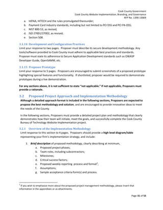 Cook County Government
Cook County Website Implementation, Branding, and Governance
RFP No. 1390-13069

a.
b.
c.
d.
e.

HIPAA, HITECH and the rules promulgated thereunder;
Payment Card Industry standards, including but not limited to PCI DSS and PCI PA-DSS;
NIST 800-53, as revised;
ISO 27001/27002, as revised;
Section 508.

3.1.14 Development and Configuration Practices
Limit your response to two pages. Proposer must describe its secure development methodology. Any
tools/software provided to Cook County must adhere to applicable best practices and standards.
Proposer must state its adherence to Secure Application Development standards such as OWASP
Developer Guide, OpenSAMM, etc.
3.1.15 Proposer Prototype
Limit your response to 5 pages. Proposers are encouraged to submit screenshots of a proposed prototype
highlighting special features and functionality. If shortlisted, proposer would be required to demonstrate
prototypes during a live demonstration.
For any sections above, it is not sufficient to state “not applicable.” If not applicable, Proposers must
provide a rationale.

3.2

Proposed Project Approach and Implementation Methodology

Although a detailed approach format is included in the following sections, Proposers are expected to
propose the best methodology and solution, and are encouraged to provide innovative ideas to meet
the needs of the County.
In the following sections, Proposers must provide a detailed project plan and methodology that clearly
demonstrates how their team will initiate, meet the goals, and successfully complete the Cook County
Bureau of Technology Website Implementation project.
3.2.1 Overview of the Implementation Methodology
Limit response to this section to 4 pages. Proposers should provide a high level diagram/table
representing your firm’s implementation strategy, and include:
1. Brief description of proposed methodology, clearly describing at minimum,
a. Proposed project phases;
b. Team roles, including subcontractors;
c. Milestones;
d. Critical success factors;
e. Proposed weekly reporting process and format2;
f. Assumptions;
g. Sample acceptance criteria form(s) and process.

2

If you wish to emphasize more about the proposed project management methodology, please insert that
information in the appendixes or as attachments.
Page 31 of 55

 