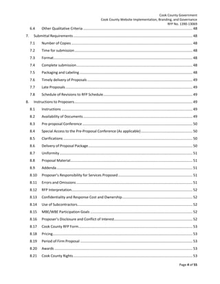 Cook County Government
Cook County Website Implementation, Branding, and Governance
RFP No. 1390-13069

6.4
7.

Other Qualitative Criteria .............................................................................................................. 48

Submittal Requirements ........................................................................................................................ 48
7.1
7.2

Time for submission ....................................................................................................................... 48

7.3

Format ............................................................................................................................................ 48

7.4

Complete submission ..................................................................................................................... 48

7.5

Packaging and Labeling .................................................................................................................. 48

7.6

Timely delivery of Proposals .......................................................................................................... 49

7.7

Late Proposals ................................................................................................................................ 49

7.8
8.

Number of Copies .......................................................................................................................... 48

Schedule of Revisions to RFP Schedule .......................................................................................... 49

Instructions to Proposers ....................................................................................................................... 49
8.1

Instructions .................................................................................................................................... 49

8.2

Availability of Documents .............................................................................................................. 49

8.3

Pre-proposal Conference ............................................................................................................... 50

8.4

Special Access to the Pre-Proposal Conference (As applicable) .................................................... 50

8.5

Clarifications .................................................................................................................................. 50

8.6

Delivery of Proposal Package ......................................................................................................... 50

8.7

Uniformity ...................................................................................................................................... 51

8.8

Proposal Material ........................................................................................................................... 51

8.9

Addenda ......................................................................................................................................... 51

8.10

Proposer’s Responsibility for Services Proposed ........................................................................... 51

8.11

Errors and Omissions ..................................................................................................................... 51

8.12

RFP Interpretation.......................................................................................................................... 52

8.13

Confidentiality and Response Cost and Ownership ....................................................................... 52

8.14

Use of Subcontractors.................................................................................................................... 52

8.15

MBE/WBE Participation Goals ....................................................................................................... 52

8.16

Proposer’s Disclosure and Conflict of Interest............................................................................... 52

8.17

Cook County RFP Form................................................................................................................... 53

8.18

Pricing............................................................................................................................................. 53

8.19

Period of Firm Proposal ................................................................................................................. 53

8.20

Awards ........................................................................................................................................... 53

8.21

Cook County Rights ........................................................................................................................ 53
Page 4 of 55

 