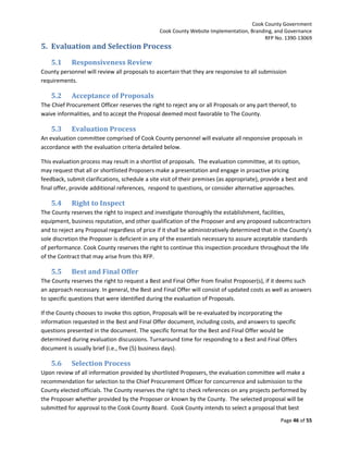 Cook County Government
Cook County Website Implementation, Branding, and Governance
RFP No. 1390-13069

5. Evaluation and Selection Process
5.1

Responsiveness Review

County personnel will review all proposals to ascertain that they are responsive to all submission
requirements.

5.2

Acceptance of Proposals

The Chief Procurement Officer reserves the right to reject any or all Proposals or any part thereof, to
waive informalities, and to accept the Proposal deemed most favorable to The County.

5.3

Evaluation Process

An evaluation committee comprised of Cook County personnel will evaluate all responsive proposals in
accordance with the evaluation criteria detailed below.
This evaluation process may result in a shortlist of proposals. The evaluation committee, at its option,
may request that all or shortlisted Proposers make a presentation and engage in proactive pricing
feedback, submit clarifications, schedule a site visit of their premises (as appropriate), provide a best and
final offer, provide additional references, respond to questions, or consider alternative approaches.

5.4

Right to Inspect

The County reserves the right to inspect and investigate thoroughly the establishment, facilities,
equipment, business reputation, and other qualification of the Proposer and any proposed subcontractors
and to reject any Proposal regardless of price if it shall be administratively determined that in the County’s
sole discretion the Proposer is deficient in any of the essentials necessary to assure acceptable standards
of performance. Cook County reserves the right to continue this inspection procedure throughout the life
of the Contract that may arise from this RFP.

5.5

Best and Final Offer

The County reserves the right to request a Best and Final Offer from finalist Proposer(s), if it deems such
an approach necessary. In general, the Best and Final Offer will consist of updated costs as well as answers
to specific questions that were identified during the evaluation of Proposals.
If the County chooses to invoke this option, Proposals will be re-evaluated by incorporating the
information requested in the Best and Final Offer document, including costs, and answers to specific
questions presented in the document. The specific format for the Best and Final Offer would be
determined during evaluation discussions. Turnaround time for responding to a Best and Final Offers
document is usually brief (i.e., five (5) business days).

5.6

Selection Process

Upon review of all information provided by shortlisted Proposers, the evaluation committee will make a
recommendation for selection to the Chief Procurement Officer for concurrence and submission to the
County elected officials. The County reserves the right to check references on any projects performed by
the Proposer whether provided by the Proposer or known by the County. The selected proposal will be
submitted for approval to the Cook County Board. Cook County intends to select a proposal that best
Page 46 of 55

 