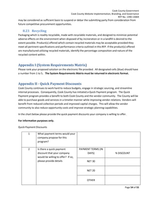 Cook County Government
Cook County Website Implementation, Branding, and Governance
RFP No. 1390-13069

may be considered as sufficient basis to suspend or debar the submitting party from consideration from
future competitive procurement opportunities.

8.23 Recycling
Packaging which is readily recyclable, made with recyclable materials, and designed to minimize potential
adverse effects on the environment when disposed of by incineration or in a landfill is desired to the
extent possible. Product(s) offered which contain recycled materials may be acceptable provided they
meet all pertinent specifications and performance criteria outlined in this RFP. If the product(s) offered
are manufactured utilizing recycled materials, identify the percentage composition and nature of the
recycled content within.

Appendix I (System Requirements Matrix)
Please rank your proposed solution on the electronic file provided. All designated cells (blue) should have
a number from 1 to 5. The System Requirements Matrix must be returned in electronic format.

Appendix II - Quick Payment Discounts
Cook County continues to work hard to reduce budgets, engage in strategic sourcing, and streamline
internal processes. Consequently, Cook County has initiated a Quick Payment program. The Quick
Payment program provides a benefit to both Cook County and the vendor community. The County will be
able to purchase goods and services in a timelier manner while improving vendor relations. Vendors will
benefit from reduced collection periods and improved capital charges. This will allow the vendor
community to also reduce opportunity costs and improve strategic planning capabilities.
In the chart below please provide the quick payment discounts your company is willing to offer.
For information purposes only.
Quick Payment Discounts
1

What payment terms would your
company propose for this
program?

2

Is there a quick payment
discount that your company
would be willing to offer? If so,
please provide details

PAYMENT TERMS (IN
DAYS)

% DISCOUNT

NET 30
NET 20
OTHER
Page 54 of 55

 