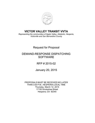  
 
 
 
VICTOR VALLEY TRANSIT VVTA
Representing the communities of Apple Valley, Adelanto, Hesperia,
Victorville and San Bernardino County
 
 
 
 
 
Request for Proposal
 
 
DEMAND-RESPONSE DISPATCHING
SOFTWARE
 
 
RFP # 2015-02
 
 
January 20, 2015
 
 
 
 
 
 
PROPOSALS MUST BE RECEIVED NO LATER
THAN 3:00 P.M., HESPERIA LOCAL TIME
Thursday, March 12, 2015
17150 Smoketree Street
Hesperia, CA 92345
 
 
 
 
 
 
 
 
 
 
 
 
 
 