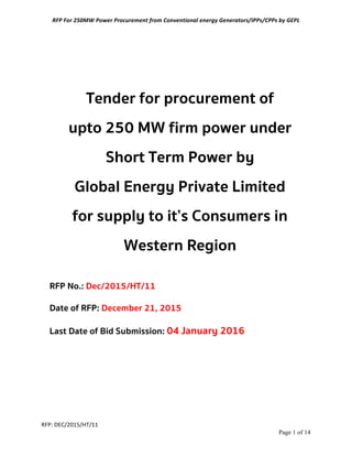 RFP	
  For	
  250MW	
  Power	
  Procurement	
  from	
  Conventional	
  energy	
  Generators/IPPs/CPPs	
  by	
  GEPL	
  
RFP:	
  DEC/2015/HT/11	
  
Page 1 of 14	
  
Tender for procurement of
upto 250 MW firm power under
Short Term Power by
Global Energy Private Limited
for supply to it’s Consumers in
Western Region
RFP No.: Dec/2015/HT/11
Date of RFP: December 21, 2015
Last Date of Bid Submission: 04 January 2016
 