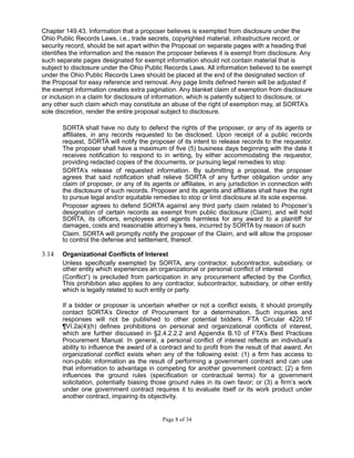 Chapter 149.43. Information that a proposer believes is exempted from disclosure under the
Ohio Public Records Laws, i.e., trade secrets, copyrighted material, infrastructure record, or
security record, should be set apart within the Proposal on separate pages with a heading that
identifies the information and the reason the proposer believes it is exempt from disclosure. Any
such separate pages designated for exempt information should not contain material that is
subject to disclosure under the Ohio Public Records Laws. All information believed to be exempt
under the Ohio Public Records Laws should be placed at the end of the designated section of
the Proposal for easy reference and removal. Any page limits defined herein will be adjusted if
the exempt information creates extra pagination. Any blanket claim of exemption from disclosure
or inclusion in a claim for disclosure of information, which is patently subject to disclosure, or
any other such claim which may constitute an abuse of the right of exemption may, at SORTA’s
sole discretion, render the entire proposal subject to disclosure.
SORTA shall have no duty to defend the rights of the proposer, or any of its agents or
affiliates, in any records requested to be disclosed. Upon receipt of a public records
request, SORTA will notify the proposer of its intent to release records to the requestor.
The proposer shall have a maximum of five (5) business days beginning with the date it
receives notification to respond to in writing, by either accommodating the requestor,
providing redacted copies of the documents, or pursuing legal remedies to stop
SORTA’s release of requested information. By submitting a proposal, the proposer
agrees that said notification shall relieve SORTA of any further obligation under any
claim of proposer, or any of its agents or affiliates, in any jurisdiction in connection with
the disclosure of such records. Proposer and its agents and affiliates shall have the right
to pursue legal and/or equitable remedies to stop or limit disclosure at its sole expense.
Proposer agrees to defend SORTA against any third party claim related to Proposer’s
designation of certain records as exempt from public disclosure (Claim), and will hold
SORTA, its officers, employees and agents harmless for any award to a plaintiff for
damages, costs and reasonable attorney’s fees, incurred by SORTA by reason of such
Claim. SORTA will promptly notify the proposer of the Claim, and will allow the proposer
to control the defense and settlement, thereof.
3.14 Organizational Conflicts of Interest
Unless specifically exempted by SORTA, any contractor, subcontractor, subsidiary, or
other entity which experiences an organizational or personal conflict of interest
(Conflict”) is precluded from participation in any procurement affected by the Conflict.
This prohibition also applies to any contractor, subcontractor, subsidiary, or other entity
which is legally related to such entity or party.
If a bidder or proposer is uncertain whether or not a conflict exists, it should promptly
contact SORTA’s Director of Procurement for a determination. Such inquiries and
responses will not be published to other potential bidders. FTA Circular 4220.1F
¶VI.2a(4)(h) defines prohibitions on personal and organizational conflicts of interest,
which are further discussed in §2.4.2.2.2 and Appendix B.10 of FTA’s Best Practices
Procurement Manual. In general, a personal conflict of interest reflects an individual’s
ability to influence the award of a contract and to profit from the result of that award. An
organizational conflict exists when any of the following exist: (1) a firm has access to
non-public information as the result of performing a government contract and can use
that information to advantage in competing for another government contract; (2) a firm
influences the ground rules (specification or contractual terms) for a government
solicitation, potentially biasing those ground rules in its own favor; or (3) a firm’s work
under one government contract requires it to evaluate itself or its work product under
another contract, impairing its objectivity.
Page 8 of 34
 