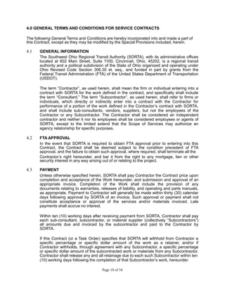 4.0 GENERAL TERMS AND CONDITIONS FOR SERVICE CONTRACTS
The following General Terms and Conditions are hereby incorporated into and made a part of
this Contract, except as they may be modified by the Special Provisions included, herein.
4.1 GENERAL INFORMATION
The Southwest Ohio Regional Transit Authority (SORTA), with its administrative offices
located at 602 Main Street, Suite 1100, Cincinnati, Ohio, 45202, is a regional transit
authority and a political subdivision of the State of Ohio organized and operating under
Ohio Revised Code Section 306.30 et. seq., and funded in part by grants from the
Federal Transit Administration (FTA) of the United States Department of Transportation
(USDOT).
The term “Contractor”, as used herein, shall mean the firm or individual entering into a
contract with SORTA for the work defined in the contract, and specifically shall include
the term “Consultant.” The term “Subcontractor”, as used herein, shall refer to firms or
individuals, which directly or indirectly enter into a contract with the Contractor for
performance of a portion of the work defined in the Contractor’s contract with SORTA,
and shall include sub-consultants, vendors, suppliers, but not the employees of the
Contractor or any Subcontractor. The Contractor shall be considered an independent
contractor and neither it nor its employees shall be considered employees or agents of
SORTA, except to the limited extend that the Scope of Services may authorize an
agency relationship for specific purposes.
4.2 FTA APPROVAL
In the event that SORTA is required to obtain FTA approval prior to entering into this
Contract, the Contract shall be deemed subject to the condition precedent of FTA
approval, and the failure to obtain such approval, where required, shall terminate all the
Contractor’s right hereunder, and bar it from the right to any mortgage, lien or other
security interest in any way arising out of or relating to the project.
4.3 PAYMENT
Unless otherwise specified herein, SORTA shall pay Contractor the Contract price upon
completion and acceptance of the Work hereunder, and submission and approval of an
appropriate invoice. Completion of the Work shall include the provision of any
documents relating to warranties, releases of liability, and operating and parts manuals,
as appropriate. Payment to Contractor will generally be made within thirty (30) calendar
days following approval by SORTA of an invoice. Such approval or payment shall not
constitute acceptance or approval of the services and/or materials invoiced. Late
payments shall accrue no interest.
Within ten (10) working days after receiving payment from SORTA, Contractor shall pay
each sub-consultant, subcontractor, or material supplier (collectively “Subcontractors”)
all amounts due and invoiced by the subcontractor and paid to the Contractor by
SORTA.
If this Contract (or a Task Order) specifies that SORTA will withhold from Contractor a
specific percentage or specific dollar amount of the work as a retainer, and/or if
Contractor withholds, through agreement with any Subcontractor, a specific percentage
or specific dollar amount of the subcontracted work or materials from any Subcontractor,
Contractor shall release any and all retainage due to each such Subcontractor within ten
(10) working days following the completion of that Subcontractor’s work, hereunder.
Page 10 of 34
 