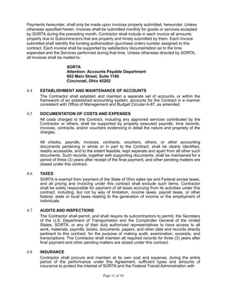 Payments hereunder, shall only be made upon invoices properly submitted, hereunder. Unless
otherwise specified herein, invoices shall be submitted monthly for goods or services accepted
by SORTA during the preceding month. Contractor shall include in each invoice all amounts
properly due to Subcontractors that are properly and timely submitted by them. Each invoice
submitted shall identify the funding authorization (purchase order) number assigned to this
contract. Each invoice shall be supported by satisfactory documentation as to the time
expended and the Services performed during that time. Unless otherwise directed by SORTA,
all invoices shall be mailed to:
SORTA
Attention: Accounts Payable Department
602 Main Street, Suite 1100
Cincinnati, Ohio 45202
4.4 ESTABLISHMENT AND MAINTENANCE OF ACCOUNTS
The Contractor shall establish and maintain a separate set of accounts, or within the
framework of an established accounting system, accounts for the Contract in a manner
consistent with Office of Management and Budget Circular A-87, as amended.
4.5 DOCUMENTATION OF COSTS AND EXPENSES
All costs charged to the Contract, including any approved services contributed by the
Contractor or others, shall be supported by properly executed payrolls, time records,
invoices, contracts, and/or vouchers evidencing in detail the nature and propriety of the
charges.
All checks, payrolls, invoices, contracts, vouchers, others, or other accounting
documents pertaining in whole or in part to the Contract, shall be clearly identified,
readily accessible, and to the extent feasible, kept separate and apart from all other such
documents. Such records, together with supporting documents, shall be maintained for a
period of three (3) years after receipt of the final payment, and other pending matters are
closed under this contract.
4.6 TAXES
SORTA is exempt from payment of the State of Ohio sales tax and Federal excise taxes,
and all pricing and invoicing under this contract shall exclude such items. Contractor
shall be solely responsible for payment of all taxes accruing from its activities under this
contract, including, but not by way of limitation, income taxes, payroll taxes, or other
federal, state or local taxes relating to the generation of income or the employment of
individuals.
4.7 AUDITS AND INSPECTIONS
The Contractor shall permit, and shall require its subcontractors to permit, the Secretary
of the U.S. Department of Transportation and the Comptroller General of the United
States, SORTA, or any of their duly authorized representatives to have access to all
work, materials, payrolls, books, documents, papers, and other data and records directly
pertinent to this contract, for the purpose of making audit, examination, excerpts, and
transcriptions. The Contractor shall maintain all required records for three (3) years after
final payment and other pending matters are closed under this contract.
4.8 INSURANCE
Contractor shall procure and maintain at its own cost and expense, during the entire
period of the performance under this Agreement, sufficient types and amounts of
insurance to protect the interest of SORTA and the Federal Transit Administration with
Page 11 of 34
 