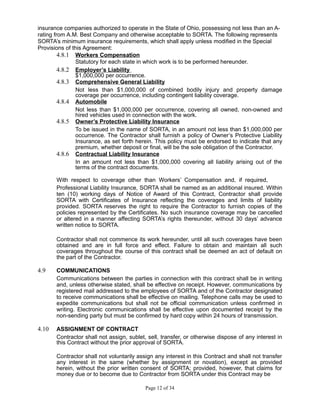 insurance companies authorized to operate in the State of Ohio, possessing not less than an A-
rating from A.M. Best Company and otherwise acceptable to SORTA. The following represents
SORTA’s minimum insurance requirements, which shall apply unless modified in the Special
Provisions of this Agreement:
4.8.1 Workers Compensation
Statutory for each state in which work is to be performed hereunder.
4.8.2 Employer’s Liability
$1,000,000 per occurrence.
4.8.3 Comprehensive General Liability
Not less than $1,000,000 of combined bodily injury and property damage
coverage per occurrence, including contingent liability coverage.
4.8.4 Automobile
Not less than $1,000,000 per occurrence, covering all owned, non-owned and
hired vehicles used in connection with the work.
4.8.5 Owner’s Protective Liability Insurance
To be issued in the name of SORTA, in an amount not less than $1,000,000 per
occurrence. The Contractor shall furnish a policy of Owner’s Protective Liability
Insurance, as set forth herein. This policy must be endorsed to indicate that any
premium, whether deposit or final, will be the sole obligation of the Contractor.
4.8.6 Contractual Liability Insurance
In an amount not less than $1,000,000 covering all liability arising out of the
terms of the contract documents.
With respect to coverage other than Workers’ Compensation and, if required,
Professional Liability Insurance, SORTA shall be named as an additional insured. Within
ten (10) working days of Notice of Award of this Contract, Contractor shall provide
SORTA with Certificates of Insurance reflecting the coverages and limits of liability
provided. SORTA reserves the right to require the Contractor to furnish copies of the
policies represented by the Certificates. No such insurance coverage may be cancelled
or altered in a manner affecting SORTA’s rights thereunder, without 30 days’ advance
written notice to SORTA.
Contractor shall not commence its work hereunder, until all such coverages have been
obtained and are in full force and effect. Failure to obtain and maintain all such
coverages throughout the course of this contract shall be deemed an act of default on
the part of the Contractor.
4.9 COMMUNICATIONS
Communications between the parties in connection with this contract shall be in writing
and, unless otherwise stated, shall be effective on receipt. However, communications by
registered mail addressed to the employees of SORTA and of the Contractor designated
to receive communications shall be effective on mailing. Telephone calls may be used to
expedite communications but shall not be official communication unless confirmed in
writing. Electronic communications shall be effective upon documented receipt by the
non-sending party but must be confirmed by hard copy within 24 hours of transmission.
4.10 ASSIGNMENT OF CONTRACT
Contractor shall not assign, sublet, sell, transfer, or otherwise dispose of any interest in
this Contract without the prior approval of SORTA.
Contractor shall not voluntarily assign any interest in this Contract and shall not transfer
any interest in the same (whether by assignment or novation), except as provided
herein, without the prior written consent of SORTA; provided, however, that claims for
money due or to become due to Contractor from SORTA under this Contract may be
Page 12 of 34
 