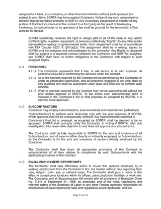 assigned to a bank, trust company, or other financial institution without such approval, but
subject to any claims SORTA may have against Contractor. Notice of any such assignment or
transfer shall be furnished promptly to SORTA. Any involuntary assignment or transfer of any
portion of Contractor’s interest in this contract to a third party as the result of bankruptcy,
insolvency, by judicial order, or by operation of law shall be grounds for the termination of this
contract for default.
SORTA specifically reserves the right to assign part or all of the base or any option
contract rights, supplies, equipment, or services (collectively “Rights”) to any other public
transportation agency or governmental entity. Such assignment shall be in accordance
with FTA Circular 4220.1F, §V7(a)(2). The assignment shall be in writing, signed by
SORTA and the assignee and acknowledged by the contractor. Any Rights so assigned
shall be subject to a separate contract between the Contractor and SORTA’s assignee,
and SORTA shall have no further obligations to the Contractor with respect to such
assigned Rights.
4.11 PERSONNEL
4.11.1 The Contractor represents that it has, or will secure at its own expense, all
personnel required in performing the services under the contract.
4.11.2 All of the services required by the Contract will be performed by the Contractor or
under its competent supervision, and all personnel engaged in the work shall be
fully qualified and shall be authorized under state and local law to perform such
services.
4.11.3 Work or services covered by the Contract may not be subcontracted without the
prior written approval of SORTA. To the extent such subcontracted Work is
included in the Contractor’s bid or final proposal as accepted by SORTA, it is
deemed to be approved.
4.12 SUBCONTRACTORS
Contractor may employ subcontractors, sub-consultants and material men (collectively
“Subcontractors”) to perform work hereunder only with the prior approval of SORTA,
which approval shall not be unreasonably withheld. Any Subcontractors identified in
Contractor’s final bid or proposal, as accepted by SORTA, shall be deemed to be so
approved. SORTA shall promptly notify the Contractor in writing if SORTA, after due
investigation, has reasonable objection to and does not approve any subcontractor.
The Contractor shall be fully responsible to SORTA for the acts and omissions of all
Subcontractors, and of persons either directly or indirectly employed by Subcontractors,
as the Contractor is for the acts and omissions of persons directly employed by the
Contractor.
The Contractor shall flow down all appropriate provisions of this Contract to
subcontractors of all tiers relative to compliance by each Subcontractor with the
applicable provisions of this Contract.
4.13 EQUAL EMPLOYMENT OPPORTUNITY
The Contractor shall take affirmative action to insure that persons employed by or
seeking employment from the Contractor’s firm are treated without bias regarding their
race, religion, color, sex, or national origin. The Contractor shall post a notice to this
effect in conspicuous locations within its offices, plant production facilities or work site.
The Contractor and all Subcontractors will comply with all provisions of Executive Order
No. 11246 of September 24, 1965, as amended; and of the rules, regulations and
relevant orders of the Secretary of Labor or any other Federal agencies responsible for
enforcement of equal opportunity laws and regulations where applicable; and will
Page 13 of 34
 
