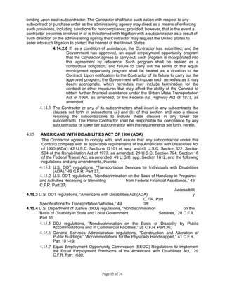 binding upon each subcontractor. The Contractor shall take such action with respect to any
subcontract or purchase order as the administering agency may direct as a means of enforcing
such provisions, including sanctions for noncompliance; provided, however, that in the event a
contractor becomes involved in or is threatened with litigation with a subcontractor as a result of
such direction by the administering agency the Contractor may request the United States to
enter into such litigation to protect the interest of the United States.
4.14.2.6 If, as a condition of assistance, the Contractor has submitted, and the
Government has approved, an equal employment opportunity program
that the Contractor agrees to carry out, such program is incorporated into
this agreement by reference. Such program shall be treated as a
contractual obligation; and failure to carry out the terms of that equal
employment opportunity program shall be treated as a violation to the
Contract. Upon notification to the Contractor of its failure to carry out the
approved program, the Government will impose such remedies as it may
deem appropriate, which remedies may include termination for the
contract or other measures that may affect the ability of the Contract to
obtain further financial assistance under the Urban Mass Transportation
Act of 1964, as amended, or the Federal-Aid Highway Act of 1973, as
amended.
4.14.3 The Contractor or any of its subcontractors shall insert in any subcontracts the
clauses set forth in subsections (a) and (b) of this section and also a clause
requiring the subcontractors to include these clauses in any lower tier
subcontracts. The Prime Contractor shall be responsible for compliance by any
subcontractor or lower tier subcontractor with the requirements set forth, herein.
4.15 AMERICANS WITH DISABILITIES ACT OF 1990 (ADA)
The Contractor agrees to comply with, and assure that any subcontractor under this
Contract complies with all applicable requirements of the Americans with Disabilities Act
of 1990 (ADA), 42 U.S.C. Sections 12101 et. seq. and 49 U.S.C. Section 322; Section
504 of the Rehabilitation Act of 1973, as amended, 29 U.S.C. Section 794; Section 16
of the Federal Transit Act, as amended, 49 U.S.C. app. Section 1612; and the following
regulations and any amendments, thereto:
4.15.1 U.S. DOT regulations, “Transportation Services for Individuals with Disabilities
(ADA),” 49 C.F.R. Part 37;
4.15.2 U.S. DOT regulations, “Nondiscrimination on the Basis of Handicap in Programs
and Activities Receiving or Benefiting from Federal Financial Assistance,” 49
C.F.R. Part 27;
4.15.3 U.S. DOT regulations, “Americans with Disabilities Act (ADA)
Accessibilit
y
Specifications for Transportation Vehicles,” 49
C.F.R. Part
38;
4.15.4 U.S. Department of Justice (DOJ) regulations, “Nondiscrimination on the
Basis of Disability in State and Local Government Services,” 28 C.F.R.
Part 35;
4.15.5 DOJ regulations, “Nondiscrimination on the Basis of Disability by Public
Accommodations and in Commercial Facilities,” 28 C.F.R. Part 36;
4.15.6 General Services Administration regulations, “Construction and Alteration of
Public Buildings,” “Accommodations for the Physically Handicapped,” 41 C.F.R.
Part 101-19;
4.15.7 Equal Employment Opportunity Commission (EEOC) Regulations to Implement
the Equal Employment Provisions of the Americans with Disabilities Act,” 29
C.F.R. Part 1630;
Page 15 of 34
 