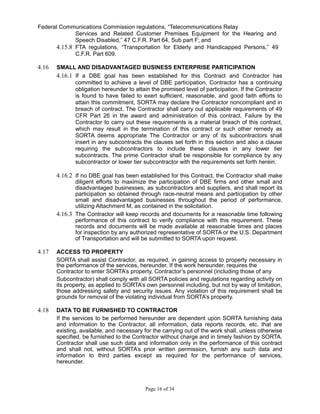 Federal Communications Commission regulations, “Telecommunications Relay
Services and Related Customer Premises Equipment for the Hearing and
Speech Disabled,” 47 C.F.R. Part 64, Sub part F; and
4.15.8 FTA regulations, “Transportation for Elderly and Handicapped Persons,” 49
C.F.R. Part 609.
4.16 SMALL AND DISADVANTAGED BUSINESS ENTERPRISE PARTICIPATION
4.16.1 If a DBE goal has been established for this Contract and Contractor has
committed to achieve a level of DBE participation, Contractor has a continuing
obligation hereunder to attain the promised level of participation. If the Contractor
is found to have failed to exert sufficient, reasonable, and good faith efforts to
attain this commitment, SORTA may declare the Contractor noncompliant and in
breach of contract. The Contractor shall carry out applicable requirements of 49
CFR Part 26 in the award and administration of this contract. Failure by the
Contractor to carry out these requirements is a material breach of this contract,
which may result in the termination of this contract or such other remedy as
SORTA deems appropriate The Contractor or any of its subcontractors shall
insert in any subcontracts the clauses set forth in this section and also a clause
requiring the subcontractors to include these clauses in any lower tier
subcontracts. The prime Contractor shall be responsible for compliance by any
subcontractor or lower tier subcontractor with the requirements set forth herein.
4.16.2 If no DBE goal has been established for this Contract, the Contractor shall make
diligent efforts to maximize the participation of DBE firms and other small and
disadvantaged businesses, as subcontractors and suppliers, and shall report its
participation so obtained through race-neutral means and participation by other
small and disadvantaged businesses throughout the period of performance,
utilizing Attachment M, as contained in the solicitation.
4.16.3 The Contractor will keep records and documents for a reasonable time following
performance of this contract to verify compliance with this requirement. These
records and documents will be made available at reasonable times and places
for inspection by any authorized representative of SORTA or the U.S. Department
of Transportation and will be submitted to SORTA upon request.
4.17 ACCESS TO PROPERTY
SORTA shall assist Contractor, as required, in gaining access to property necessary in
the performance of the services, hereunder. If the work hereunder, requires the
Contractor to enter SORTA’s property, Contractor’s personnel (including those of any
Subcontractor) shall comply with all SORTA policies and regulations regarding activity on
its property, as applied to SORTA’s own personnel including, but not by way of limitation,
those addressing safety and security issues. Any violation of this requirement shall be
grounds for removal of the violating individual from SORTA’s property.
4.18 DATA TO BE FURNISHED TO CONTRACTOR
If the services to be performed hereunder are dependent upon SORTA furnishing data
and information to the Contractor, all information, data reports records, etc. that are
existing, available, and necessary for the carrying out of the work shall, unless otherwise
specified, be furnished to the Contractor without charge and in timely fashion by SORTA.
Contractor shall use such data and information only in the performance of this contract
and shall not, without SORTA’s prior written permission, furnish any such data and
information to third parties except as required for the performance of services,
hereunder.
Page 16 of 34
 