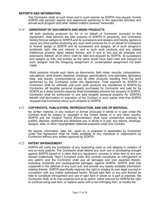 REPORTS AND INFORMATION
The Contractor shall, at such times and in such manner as SORTA may require, furnish
SORTA with periodic reports and statements pertaining to the approved activities and
annual work program and other related matters covered, hereunder.
4.19 OWNERSHIP OF DOCUMENTS AND WORK PRODUCTS
All work products produced by, for or on behalf of Contractor pursuant to this
Agreement, shall become the sole property of SORTA in perpetuity, and Contractor
hereby forever assigns to SORTA and its successors and assigns and hereby agrees to
cause any third parties producing any such work products for or on behalf of Contractor
to forever assign to SORTA and its successors and assigns, all of such assignor’s
worldwide right, title and interest in and to such work products and any related
intellectual property rights related thereto, and in and to any and all renewals and
extensions thereof, all of which shall be held and enjoyed by SORTA, its successors
and assigns as fully and entirely as the same would have been held and enjoyed by
such assignor had the foregoing assignment or contemplated assignment not been
made.
Work products include such items as documents, field notes, records, computations,
calculations, work sheets, sketches, drawings, specifications, cost estimates, laboratory
data, test results, correspondence and all other products resulting from the work
performed by the Contractor under this Agreement. Final payment by SORTA to
Contractor shall be withheld until such work products are transferred to SORTA by
Contractor. All tangible personal property purchased by Contractor and paid for by
SORTA as a direct contract expense shall immediately become the property of SORTA.
Contractor shall be authorized to use said tangible personal property for SORTA’s
benefit until termination or expiration of the Contract or such earlier time that SORTA
requests that Contractor return such property to SORTA.
4.21 COPYRIGHTS, PUBLICATION, REPRODUCTION, AND USE OF MATERIAL
No written material, in any medium or format produced in whole or in part under the
Contract shall be subject to copyright in the United States or in any other country.
SORTA and the Federal Transit Administration shall have unrestricted authority to
publish, disclose, distribute and otherwise use, in whole or in part, any reports, drawings,
designs, data, or other copyrightable materials prepared under this Contract.
No reports, information, data, etc., given to, or prepared or assembled by, Contractor
under this Agreement shall be made available to any individual or organization by
Contractor without prior written approval by SORTA.
4.22 PATENT INFRINGEMENT
SORTA will notify the Contractor of any impending claim or suit alleging in violation of
one or more patents. The Contractor shall defend any such suit or proceeding brought
against SORTA based on a claim that any equipment, process or other item or any part
thereof (collectively “Item”) furnished under this contract constitutes an infringement of
any patent, and the Contractor shall pay all damages and cost awarded therein,
excluding incidental and consequential damages, against SORTA. SORTA shall fully
cooperate in the defense of any such suit, and provide any readily available information
relating thereto. SORTA specifically reserves the right to employ its own legal counsel in
connection with any matter addressed herein. Should said Item or any part thereof be
held to constitute infringement and use of said Item in whole or in part is enjoined, the
Contractor shall, at its own expense and at its option, either procure for SORTA the right
to continue using said item, or replace same with a non-infringing Item, or modify the
Page 17 of 34
 