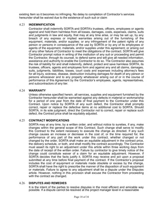 existing Item so it becomes no infringing. No delay to completion of Contractor’s services
hereunder shall be waived due to the existence of such suit or claim
4.23 INDEMNIFICATION
Contractor shall indemnify SORTA and SORTA’s trustees, officers, employees or agents
against and hold them harmless from all losses, damages, costs, expenses, claims, suits
and judgments in law and equity, that may at any time arise, or may be set up, by any
breach of any express or implied warranties arising out of the furnishing of the
equipment, materials, and/or supplies; or any infringement of the patent rights of any
person or persons in consequence of the use by SORTA or by any of its employees or
agents of the equipment, materials, and/or supplies under this agreement; or arising out
of any other failure of Contractor to meet the obligations of the contract. SORTA will give
Contractor prompt notice in writing of the institution of any suit or proceeding and permit
the Contractor, through its counsel, to defend same and will give all needed information,
assistance and authority to enable the Contractor to do so. The Contractor also assumes
the risk of liability for and shall indemnify, defend, protect and save harmless SORTA, its
trustees, officers, agents and employees form and against any and all claims, damages,
suits, judgments, liabilities, losses, court costs and expenses including attorney’s fees
for all injury, sickness, disease, destruction including damages for death of any person or
persons whosoever and to any property whatsoever arising out of or in the course of
performance of this Agreement by the Contractor’s employees, agents, representatives,
and subcontractors of any tier.
4.24 WARRANTY
Unless otherwise specified herein, all services, supplies and equipment furnished by the
Contractor hereunder shall be warranted against any defects in material or workmanship
for a period of one year from the date of final payment to the Contractor under this
Contract. Upon notice by SORTA of any such defect, the Contractor shall promptly
correct, repair or replace the defective items at no additional cost to SORTA. Should
SORTA, in its sole judgment, direct the Contractor not to correct, repair or replace such
defect, the Contract price shall be equitably adjusted.
4.25 CONTRACT MODIFICATIONS
SORTA may at any time, by a written order, and without notice to sureties, if any, make
changes within the general scope of this Contract. Such change shall serve to modify
this Contract to the extent necessary to execute the change as directed. If any such
change causes an increase or decrease in the cost of, or the time required for, the
performance of any part of the work under this contract, whether changed or not
changed by the order, SORTA shall make an equitable adjustment in the contract price,
the delivery schedule, or both, and shall modify the contract accordingly. The Contractor
must assert its right to an adjustment under this article within three working days from
the date of receipt of the written order. Failure by contractor to give timely notice of the
change could constitute waiver of a claim for an equitable adjustment. However, if
SORTA decides that the facts justify it, SORTA may receive and act upon a proposal
submitted at any time before final payment of the contract. If the Contractor’s proposal
includes the cost of equipment or materials made obsolete or excess by the change,
SORTA shall have the right to prescribe the manner of the disposition of such equipment
or materials. Failure to agree to any adjustment shall be a dispute under the Disputes
article. However, nothing in this provision shall excuse the Contractor from proceeding
with the contract as changed.
4.26 DISPUTES AND REMEDIES
It is the intent of the parties to resolve disputes in the most efficient and amicable way
possible. If a dispute cannot be resolved at the project manager level in a reasonable
Page 18 of 34
 