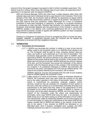 amount of time, the project managers may agree to refer it to their immediate supervisors. This
referral must be in writing. Within thirty (30) calendar days of such notice, the supervisors will, if
agreement is not reached, refer the dispute to SORTA’s
CEO and General Manager (CEO) who shall issue a written decision within thirty (30)
calendar days and mail or otherwise furnish a copy thereof to the Contractor. Prior to the
decision of the CEO, the Contractor shall be afforded an opportunity to appear before
the CEO, and to offer documentary evidence in support of its position. The decisions of
the CEO shall be final and conclusive, unless determined by a court of competent
jurisdiction to have been fraudulent, or capricious, or arbitrary, or so grossly erroneous
as necessarily to imply bad faith. Pending final resolution of a dispute hereunder, the
Contractor shall proceed diligently with the performance of the Contract in accord with
SORTA’s position in the dispute; such continued performance will not in any manner
imply that the Contractor accepts or agrees with SORTA’s position nor does it prejudice
the Contractor’s rights hereunder.
Granting or acceptance of extensions of time to complete the Work or furnish the labor,
supplies, materials, or equipment required under the Contract will not release the
Contractor or its surety from their obligations hereunder.
4.27 TERMINATION
4.27.1 Termination for Convenience
4.27.1.1 SORTA may terminate this contract, in whole or in part, at any time by
written notice to the Contractor when it is in SORTA’s best interest to do
so. The Contractor shall be paid its costs, including contract close-out
costs, and profit on work performed up to the time of termination. The
Contractor shall promptly submit its termination claim to SORTA. Upon
approval by SORTA, the amount claimed or any other amount as may be
agreed by the parties shall be paid to the Contractor. If the parties cannot
agree upon the amount to be paid, SORTA shall pay the amount it agrees
to be due, and the Contractor may pursue the remainder of the amount
claimed under the Disputes clause on this contract. If the Contractor has
any property in its possession belonging to SORTA, the Contractor will
account for the same, and dispose of it in the manner SORTA directs. The
value of any property retained by the Contractor, with or without
SORTA’s approval, and any net proceeds from the sale of such property
shall be credited against the Contractor’s claim.
4.27.1.2 After receipt of a notice of termination, except as otherwise directed by
SORTA, the Contractor shall: stop work under the contract on the date
and to the extent specified in the notice of termination; place no further
orders or subcontracts for equipment, materials, supplies, and/or
services, except as may be necessary for completion of such portion of
the work under the contract as is not terminated; terminate all orders and
subcontracts to the extent that they relate to the performance of work
terminated by the notice of termination; assign to SORTA in manner, at
the times, and to the extent directed by SORTA, all of the right, title, and
interest of the Contractor under the orders and subcontracts so
terminated, which case SORTA shall have the right, in its discretion, to
settle of pay any or all claims arising out of the termination of such orders
and subcontracts; settle all outstanding liabilities and all claims arising out
of such termination of orders and subcontracts to the extent SORTA may
require; transfer title to SORTA and deliver in the manner, at the times,
and to the extent, if any, directed by SORTA the fabricated or un-
fabricated parts, work in process, completed work, supplies, and other
materials produced as a part of, or acquired in connection with their
Page 19 of 34
 