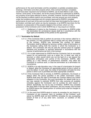 performance of, the work terminated, and the completed; or partially completed plans,
drawings, information and other property which, if the contract had been completed,
would have been required to be furnished to SORTA; use its best efforts to sell, in the
manner, at the times, to the extent, and at the price(s) directed or authorized by SORTA,
any property of the types referred to above, provided, however, that the Contractor shall
not be required to extend credit to any purchaser, and may acquire any such property
under the conditions prescribed and at a price(s) approved by SORTA; complete
performance of such part of the work as shall not have been terminated by the notice of
termination; and take such action as may be necessary, or as SORTA may direct, for the
protection or preservation of the property related to this contract, which is in the
possession of the Contractor and in which SORTA has or may acquire an interest.
4.27.1.3 Settlement of claims by the Contractor or recoveries by SORTA under
this termination for convenience clause shall be in accordance with the
legal rights and liabilities of the parties to this agreement.
4.27.2 Termination for Default
4.27.2.1 If the Contractor fails to perform its services in the manner called for in
the contract, or if the Contractor fails to comply with any other provisions
of the contract, SORTA may terminate this contract for default.
Termination shall be effected by serving a written notice of termination on
the Contractor setting forth the manner in which the Contractor is in
default. The Contractor will only be paid the contract price for supplies
delivered and accepted, or services performed in accordance with the
manner of performance set forth in the contract.
4.27.2.2 If it is later determined by SORTA that the Contractor had an excusable
reason for not performing, such as a strike, fire, or flood, war, acts of
terrorism or other events which are not the fault of or are beyond the
reasonable anticipation and control of the Contractor, SORTA, after
setting up a new delivery of performance schedule, may allow the
Contractor to continue work, or treat the termination as a termination for
convenience.
4.27.2.3 SORTA in its sole discretion may, in the case of a termination for breach
or default, allow the Contractor an appropriate period of time in which to
cure the defect. In such case, the notice of termination will state the time
period in which cure is permitted and other appropriate conditions.
4.27.2.4 If the Contractor fails to remedy, to SORTA’s satisfaction, the breach or
default within the period specified in the written termination notice,
SORTA shall have the right to terminate the Contract without any further
obligation to the Contractor. Any such termination for default shall not in
any way operate to preclude SORTA from also pursuing all available
remedies against the Contractor and its sureties for said breach or
default. Specifically, but not by way of limitation, SORTA may complete
the work itself or through other contractors, and any excess cost incurred
by SORTA above the unpaid portion of contract price shall be charged to
the Contractor.
4.27.2.5 In the event that SORTA elects to waive its remedies for any breach by
Contractor of any covenant, term or condition of this Contract, such
waiver by SORTA shall not limit SORTA’s remedies for any succeeding
breach of that or of any other term, covenant, or condition of this
Contract.
Page 20 of 34
 