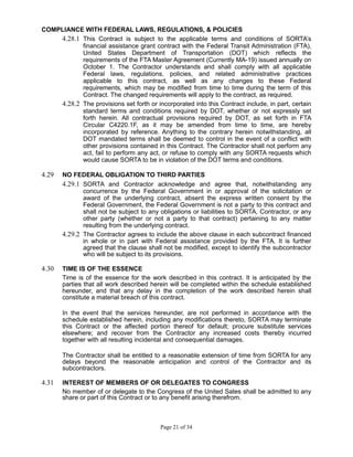 COMPLIANCE WITH FEDERAL LAWS, REGULATIONS, & POLICIES
4.28.1 This Contract is subject to the applicable terms and conditions of SORTA’s
financial assistance grant contract with the Federal Transit Administration (FTA),
United States Department of Transportation (DOT) which reflects the
requirements of the FTA Master Agreement (Currently MA-19) issued annually on
October 1. The Contractor understands and shall comply with all applicable
Federal laws, regulations, policies, and related administrative practices
applicable to this contract, as well as any changes to these Federal
requirements, which may be modified from time to time during the term of this
Contract. The changed requirements will apply to the contract, as required.
4.28.2 The provisions set forth or incorporated into this Contract include, in part, certain
standard terms and conditions required by DOT, whether or not expressly set
forth herein. All contractual provisions required by DOT, as set forth in FTA
Circular C4220.1F, as it may be amended from time to time, are hereby
incorporated by reference. Anything to the contrary herein notwithstanding, all
DOT mandated terms shall be deemed to control in the event of a conflict with
other provisions contained in this Contract. The Contractor shall not perform any
act, fail to perform any act, or refuse to comply with any SORTA requests which
would cause SORTA to be in violation of the DOT terms and conditions.
4.29 NO FEDERAL OBLIGATION TO THIRD PARTIES
4.29.1 SORTA and Contractor acknowledge and agree that, notwithstanding any
concurrence by the Federal Government in or approval of the solicitation or
award of the underlying contract, absent the express written consent by the
Federal Government, the Federal Government is not a party to this contract and
shall not be subject to any obligations or liabilities to SORTA, Contractor, or any
other party (whether or not a party to that contract) pertaining to any matter
resulting from the underlying contract.
4.29.2 The Contractor agrees to include the above clause in each subcontract financed
in whole or in part with Federal assistance provided by the FTA. It is further
agreed that the clause shall not be modified, except to identify the subcontractor
who will be subject to its provisions.
4.30 TIME IS OF THE ESSENCE
Time is of the essence for the work described in this contract. It is anticipated by the
parties that all work described herein will be completed within the schedule established
hereunder, and that any delay in the completion of the work described herein shall
constitute a material breach of this contract.
In the event that the services hereunder, are not performed in accordance with the
schedule established herein, including any modifications thereto, SORTA may terminate
this Contract or the affected portion thereof for default; procure substitute services
elsewhere; and recover from the Contractor any increased costs thereby incurred
together with all resulting incidental and consequential damages.
The Contractor shall be entitled to a reasonable extension of time from SORTA for any
delays beyond the reasonable anticipation and control of the Contractor and its
subcontractors.
4.31 INTEREST OF MEMBERS OF OR DELEGATES TO CONGRESS
No member of or delegate to the Congress of the United Sates shall be admitted to any
share or part of this Contract or to any benefit arising therefrom.
Page 21 of 34
 