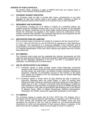 INTEREST OF PUBLIC OFFICIALS
No member, officer, employee or agent of SORTA shall have any interest, direct or
indirect, in this Contract or the proceeds, thereof.
4.32 COVENANT AGAINST GRATUITIES
The Contractor shall not offer or provide gifts, favors, entertainment or any other
gratuities of more than nominal value to any trustee, officer, employee or agent of
SORTA during the period of this contract or for a period of one (1) year, thereafter.
4.33 DEBARMENT AND SUSPENSION
The Contractor, including any of its officers or holders of a controlling interest, has
certified during the solicitation process that it is not or has not been on the Excluded
Parties List System maintained by the United States General Services Administration.
Should the Contractor be included in this System during the performance of this
contract, it shall so inform SORTA. The Contractor shall also ensure compliance with this
requirement on the part of its subcontractors of any tier.
4.34 NEW RESTRICTIONS ON LOBBYING
Prior to contract award, Contractor has certified its compliance with the requirements of
31 U.S.C. 1352, 49 CFR Part 19, and 49 CFR Part 20 regarding the “New Restrictions
on Lobbying”. This requirement is a continuing obligation of the Contractor and its
subcontractors of any tier throughout the performance of this contract. This certification
is a material representation of fact upon which reliance was placed when this Contract
was entered into.
4.35 BUY AMERICA
The Contractor shall comply with the applicable Buy America requirements set forth
under the requirements of Section 165(a) of the Surface Transportation Assistance act of
1982 and the applicable regulations in 49 C.F.R. Part 661, in accordance with its
certification, as submitted prior to contract award.
4.36 USE OF UNITED STATES FLAG VESSELS
4.37.1 Contractor agrees to utilize privately owned United States-flag commercial
vessels to ship at least 50 percent of the gross tonnage (computed separately for
dry bulk carries, dry cargo liners, and tankers) involved, whenever shipping any
equipment, materials, or commodities pursuant to this Contract, to the extent
such vessels are available at fair and reasonable rates for United States-flag
commercial vessels; and
4.37.2 Contractor agrees to furnish within 20 days following the date of loading for
shipments originating within the United States, or within 30 working days
following the date of loading of shipments originating outside the United States, a
legible copy of a rate, “on-board” commercial ocean bill-of-lading in English for
each shipment of cargo described in paragraph (a) above to SORTA (through the
prime Contractor in the case of subcontractor bills-of-lading) and to the Division
of National Cargo, Office of Market Development, Maritime Administration,
Washington, DC, 20230, marked with appropriate identification of the Project.
4.37 FLY AMERICA
The Contractor agrees to comply with 49 U.S.C. 40118 (the “Fly America” Act) in
accordance with the General Services Administration’s regulations at 41 CFR Part 301-
10, which provide that recipients and sub-recipients of Federal funds and their
contractors are required to use U.S. Flag air carriers for U.S Government-financed
international air travel and transportation of their personal effects or property, to the
extent such service is available, unless travel by foreign air carrier is a matter of
Page 22 of 34
 