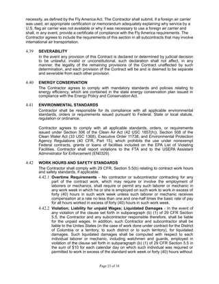 necessity, as defined by the Fly America Act. The Contractor shall submit, if a foreign air carrier
was used, an appropriate certification or memorandum adequately explaining why service by a
U.S. flag air carrier was not available or why it was necessary to use a foreign air carrier and
shall, in any event, provide a certificate of compliance with the Fly America requirements. The
Contractor agrees to include the requirements of this section in all subcontracts that may involve
international air transportation.
4.39 SEVERABILITY
In the event any provision of this Contract is declared or determined by judicial decision
to be unlawful, invalid or unconstitutional, such declaration shall not affect, in any
manner, the legality of the remaining provisions of the Contract unaffected by such
determination, and each provision of the Contract will be and is deemed to be separate
and severable from each other provision.
4.40 ENERGY CONSERVATION
The Contractor agrees to comply with mandatory standards and policies relating to
energy efficiency, which are contained in the state energy conservation plan issued in
compliance with the Energy Policy and Conservation Act.
4.41 ENVIRONMENTAL STANDARDS
Contractor shall be responsible for its compliance with all applicable environmental
standards, orders or requirements issued pursuant to Federal, State or local statute,
regulation or ordinance.
Contractor agrees to comply with all applicable standards, orders, or requirements
issued under Section 306 of the Clean Air Act (42 USC 1857(h)), Section 508 of the
Clean Water Act (33 USC 1368), Executive Order 11738, and Environmental Protection
Agency Regulations (40 CFR, Part 15), which prohibits the use under nonexempt
Federal contracts, grants or loans of facilities included on the EPA List of Violating
Facilities. Contractor shall report violations to the FTA and to the USEPA Assistant
Administrator for Enforcement (EN0329).
4.42 WORK HOURS AND SAFETY STANDARDS
The Contractor shall comply with 29 CFR, Section 5.5(b) relating to contract work hours
and safety standards, if applicable.
4.42.1 Overtime Requirements - No contractor or subcontractor contracting for any
part of the contract work, which may require or involve the employment of
laborers or mechanics, shall require or permit any such laborer or mechanic in
any work week in which he or she is employed on such work to work in excess of
forty (40) hours in such work week unless such laborer or mechanic receives
compensation at a rate no less than one and one-half times the basic rate of pay
for all hours worked in excess of forty (40) hours in such work week.
4.42.2 Violation; Liability for unpaid Wages; Liquidated Damages - In the event of
any violation of the clause set forth in subparagraph (b) (1) of 29 CFR Section
5.5, the Contractor and any subcontractor responsible therefore, shall be liable
for the unpaid wages. In addition, such Contractor and subcontractor shall be
liable to the Unites States (in the case of work done under contract for the District
of Columbia or a territory, to such district or to such territory), for liquidated
damages. Such liquidated damages shall be computed with respect to each
individual laborer or mechanic, including watchmen and guards, employed in
violation of the clause set forth in subparagraph (b) (1) of 29 CFR Section 5.5 in
the sum of $10 for each calendar day on which such individual was required or
permitted to work in excess of the standard work week or forty (40) hours without
Page 23 of 34
 