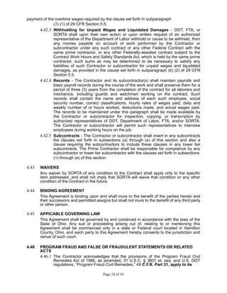 payment of the overtime wages required by the clause set forth in subparagraph
(2) (1) of 29 CFR Section 5.5.
4.42.3 Withholding for Unpaid Wages and Liquidated Damages - DOT, FTA, or
SORTA shall upon their own action or upon written request of an authorized
representative of the Department of Labor withhold or cause to be withheld, from
any monies payable on account of work performed by the Contractor or
subcontractor under any such contract or any other Federal Contract with the
same prime contractor, or any other Federally-assisted contract subject to the
Contract Work Hours and Safety Standards Act, which is held by the same prime
contractor, such sums as may be determined to be necessary to satisfy any
liabilities of such Contractor or subcontractor for unpaid wages and liquidated
damages, as provided in the clause set forth in subparagraph (b) (2) of 29 CFR
Section 5.5.
4.42.4 Records - The Contractor and its subcontractor(s) shall maintain payrolls and
basic payroll records during the course of the work and shall preserve them for a
period of three (3) years from the completion of the contract for all laborers and
mechanics, including guards and watchmen working on the contract. Such
records shall contain the name and address of each such employee, social
security number, correct classifications, hourly rates of wages paid, daily and
weekly number of or hours worked, deductions made, and actual wages paid.
The records to be maintained under this paragraph shall be made available by
the Contractor or subcontractor for inspection, copying, or transcription by
authorized representatives of DOT, Department of Labor, FTA, and/or SORTA.
The Contractor or subcontractor will permit such representatives to interview
employees during working hours on the job.
4.42.5 Subcontracts - The Contractor or subcontractor shall insert in any subcontracts
the clauses set forth in subsections (a) through (e) of this section and also a
clause requiring the subcontractors to include these clauses in any lower tier
subcontracts. The Prime Contractor shall be responsible for compliance by any
subcontractor or lower tier subcontractor with the clauses set forth in subsections
(1) through (e) of this section.
4.43 WAIVERS
Any waiver by SORTA of any condition to the Contract shall apply only to the specific
item addressed, and shall not imply that SORTA will waive that condition or any other
condition of the Contract in the future.
4.44 BINDING AGREEMENT
This Agreement is binding upon and shall inure to the benefit of the parties hereto and
their successors and permitted assigns but shall not inure to the benefit of any third party
or other person.
4.45 APPICABLE GOVERNING LAW
This Agreement shall be governed by and construed in accordance with the laws of the
State of Ohio. Any suit or proceeding arising out of, relating to or mentioning this
Agreement shall be commenced only in a state or Federal court located in Hamilton
County, Ohio, and each party to this Agreement hereby consents to the jurisdiction and
venue of such court.
4.46 PROGRAM FRAUD AND FALSE OR FRAUDULENT STATEMENTS OR RELATED
ACTS
4.46.1 The Contractor acknowledges that the provisions of the Program Fraud Civil
Remedies Act of 1986, as amended, 31 U.S.C. § 3801 et. seq. and U.S. DOT
regulations, “Program Fraud Civil Remedies,” 49 C.F.R. Part 31, apply to its
Page 24 of 34
 