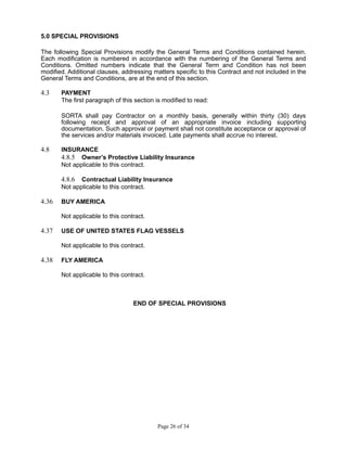5.0 SPECIAL PROVISIONS
The following Special Provisions modify the General Terms and Conditions contained herein.
Each modification is numbered in accordance with the numbering of the General Terms and
Conditions. Omitted numbers indicate that the General Term and Condition has not been
modified. Additional clauses, addressing matters specific to this Contract and not included in the
General Terms and Conditions, are at the end of this section.
4.3 PAYMENT
The first paragraph of this section is modified to read:
SORTA shall pay Contractor on a monthly basis, generally within thirty (30) days
following receipt and approval of an appropriate invoice including supporting
documentation. Such approval or payment shall not constitute acceptance or approval of
the services and/or materials invoiced. Late payments shall accrue no interest.
4.8 INSURANCE
4.8.5 Owner’s Protective Liability Insurance
Not applicable to this contract.
4.8.6 Contractual Liability Insurance
Not applicable to this contract.
4.36 BUY AMERICA
Not applicable to this contract.
4.37 USE OF UNITED STATES FLAG VESSELS
Not applicable to this contract.
4.38 FLY AMERICA
Not applicable to this contract.
END OF SPECIAL PROVISIONS
Page 26 of 34
 