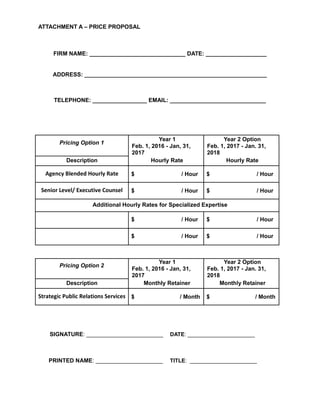 ATTACHMENT A – PRICE PROPOSAL
FIRM NAME: ______________________________ DATE: ___________________
ADDRESS: _________________________________________________________
TELEPHONE: _________________ EMAIL: ______________________________
Pricing Option 1
Year 1 Year 2 Option
Feb. 1, 2016 - Jan, 31,
2017
Feb. 1, 2017 - Jan. 31,
2018
Description Hourly Rate Hourly Rate
Agency Blended Hourly Rate $ / Hour $ / Hour
Senior Level/ Executive Counsel $ / Hour $ / Hour
Additional Hourly Rates for Specialized Expertise
$ / Hour $ / Hour
$ / Hour $ / Hour
Pricing Option 2
Year 1 Year 2 Option
Feb. 1, 2016 - Jan, 31,
2017
Feb. 1, 2017 - Jan. 31,
2018
Description Monthly Retainer Monthly Retainer
Strategic Public Relations Services $ / Month $ / Month
SIGNATURE: ________________________ DATE: ______________________
PRINTED NAME: _____________________ TITLE: ______________________
 