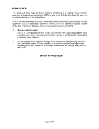 INTRODUCTION
The Southwest Ohio Regional Transit Authority ("SORTA") is a regional transit authority
organized and operating under Section 306.30 et seq. of the Ohio Revised Code. As such, it is
a political subdivision of the State of Ohio.
SORTA provides both fixed-route mass transportation services through approximately 350 city-
type transit buses, and contracted paratransit services. SORTA is also the designated operator
for the City of Cincinnati Streetcar, which is expected to begin service in 2016.
1.1 Background Information
SORTA is seeking proposals for a one (1) year contract with a second year option with a
consulting and service organization (hereinafter referred to as “Contractor”) specializing
in strategic public relations.
1.2 For the purpose of this proposal, strategic public relations includes planning, research
and consultation related to SORTA’s efforts to explore an expanded role in providing
regional public transit services. It is estimated that this work will average about 50 hours
per month.
END OF INTRODUCTION
Page 1 of 34
 