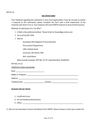 RFP 47-15
NO OFFER FORM
Your feedback regarding this solicitation is very much appreciated. If you do not plan to submit
a response to this solicitation, please complete this form with a brief explanation of the
reason(s) and return it to us. Your response will assist SORTA improve its procurement process.
Methods of submission of a “no-offer”:
1. E-Mail is the preferred method. Please Email to: lbryan@go-metro.com
2. Fax to (513) 632-7505
3. Mail to:
Southwest Ohio Regional Transit Authority
Procurement Department
1401- B Bank Street
Cincinnati, OH 45214-1782
Attn: Lyndi Bryan
Mark outside envelope “RFP NO. 47-15” Submittal Date: 9/18/2015
RFP NO. 47-15
STRATEGIC PUBLIC RELATIONS
Date: ______________________________
Bidder or Proposer: ______________________________________________________
Address: _______________________________________________________________
Telephone No.: ______________________ Contact:____________________________
REASON FOR NO OFFER:
1□ Insufficient time:
2□ Do not handle product/service
3□ Other: ________________________________________________________________
2□ We are not interested in future solicitations from SORTA. Please remove us from your vendor list.
Page 28 of 34
 