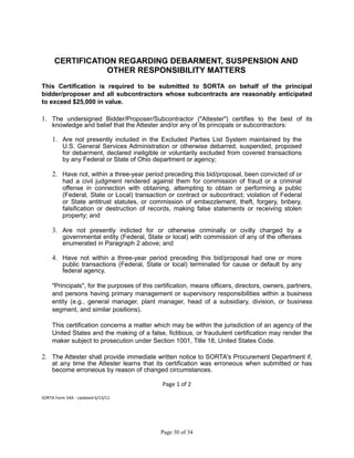 CERTIFICATION REGARDING DEBARMENT, SUSPENSION AND
OTHER RESPONSIBILITY MATTERS
This Certification is required to be submitted to SORTA on behalf of the principal
bidder/proposer and all subcontractors whose subcontracts are reasonably anticipated
to exceed $25,000 in value.
1. The undersigned Bidder/Proposer/Subcontractor ("Attester") certifies to the best of its
knowledge and belief that the Attester and/or any of its principals or subcontractors:
1. Are not presently included in the Excluded Parties List System maintained by the
U.S. General Services Administration or otherwise debarred, suspended, proposed
for debarment, declared ineligible or voluntarily excluded from covered transactions
by any Federal or State of Ohio department or agency;
2. Have not, within a three-year period preceding this bid/proposal, been convicted of or
had a civil judgment rendered against them for commission of fraud or a criminal
offense in connection with obtaining, attempting to obtain or performing a public
(Federal, State or Local) transaction or contract or subcontract; violation of Federal
or State antitrust statutes, or commission of embezzlement, theft, forgery, bribery,
falsification or destruction of records, making false statements or receiving stolen
property; and
3. Are not presently indicted for or otherwise criminally or civilly charged by a
governmental entity (Federal, State or local) with commission of any of the offenses
enumerated in Paragraph 2 above; and
4. Have not within a three-year period preceding this bid/proposal had one or more
public transactions (Federal, State or local) terminated for cause or default by any
federal agency.
"Principals", for the purposes of this certification, means officers, directors, owners, partners,
and persons having primary management or supervisory responsibilities within a business
entity (e.g., general manager, plant manager, head of a subsidiary, division, or business
segment, and similar positions).
This certification concerns a matter which may be within the jurisdiction of an agency of the
United States and the making of a false, fictitious, or fraudulent certification may render the
maker subject to prosecution under Section 1001, Title 18, United States Code.
2. The Attester shall provide immediate written notice to SORTA's Procurement Department if,
at any time the Attester learns that its certification was erroneous when submitted or has
become erroneous by reason of changed circumstances.
Page 1 of 2
SORTA Form 54A - Updated 6/13/11
Page 30 of 34
 