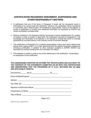 CERTIFICATION REGARDING DEBARMENT, SUSPENSION AND
OTHER RESPONSIBILITY MATTERS
3. A certification that any of the items in Paragraph A exists will not necessarily result in
withholding of an award under this solicitation. However, the certification will be considered
in connection with a determination of the Attester's responsibility. Failure of the Attester to
furnish a certification or provide such additional information as requested by SORTA may
render the Attester nonresponsible.
4. Nothing contained in the foregoing shall be construed to require establishment of a system
of records in order to render, in good faith, the certification required by Paragraph A. The
knowledge and information of an Attester is not required to exceed that which is normally
possessed by a prudent person in the ordinary course of business dealings.
5. The certification in Paragraph A is a material representation of fact upon which reliance was
placed when making award. If it is later determined that the Attester knowingly rendered an
erroneous certification, in addition to other remedies available to SORTA, SORTA may
terminate the contract resulting from this solicitation for default.
6. If the Attester is unable to certify to any of the statements in this certification, it shall attach
an explanation to this certification.
THE UNDERSIGNED CERTIFIES OR AFFIRMS THE TRUTHFULNESS AND ACCURACY OF
THE CONTENTS OF THE STATEMENTS SUBMITTED ON OR WITH THIS CERTIFICATION
AND UNDERSTANDS THAT THE PROVISIONS OF 31 U.S.C. SECTIONS 3801 ET. SEQ.
ARE APPLICABLE THERETO.
Executed this ______ day of ___________________, 20______.
Name of Bidder/Proposer: ______________________________________________
Address: ____________________________________________________________
City, State, Zip: ______________________________________________________
Signature of Authorized Official: ________________________________________
Printed Name of Official: _______________________________________________
Title of Official: ______________________________________________________
Page 2 of 2
SORTA Form 54A - Updated 6/13/11
Page 31 of 34
 