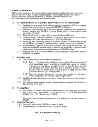 SCOPE OF SERVICES
SORTA seeks assistance with overall public relations strategy, public affairs, and community
relations activities related to SORTA’s strategic plan, including coordination with outside
agencies and firms, research, production of resulting collateral materials, and
recommendations for dissemination and implementation.
2.1 The consultant services required by SORTA include, but are not limited to:
2.1.1 Developing the strategic public relations plan and counseling SORTA on specific
actions that need to occur to accomplish SORTA’s initiatives.
2.1.2 Identifying key messages for SORTA to maximize support for its initiatives and
working closely with SORTA’s External Affairs staff to communicate these
messages effectively.
2.1.3 Maximizing the use of social media to support strategic objectives
2.1.4 Creating reports, collateral materials, audio-visual presentations, social media
campaigns, and other vehicles to support SORTA’s objectives.
2.1.5 Identifying and monitoring attitudes of special interest and community groups,
and developing strategies to address specific interests and concerns identified.
2.1.6 Recommending appropriate research methods, conducting the research, and
analyzing the results to track public opinion on issues related to regional transit
development and to measure the effectiveness of SORTA’s efforts.
2.1.7 Assisting with SORTA’s State of Metro annual meeting or other public relations
initiatives, as needed
2.2 Price Proposal
2.2.1 The proposer should provide two pricing options:
2.2.1.1 Option 1: The Agency blended hourly rate as a basis for contract price. If
key or specialized agency expertise is available at a charge not included
in the blended rate, please provide the cost per hour for these services
and designate the person providing these additional services. Please
provide a rate for senior level/ executive counsel along with any other
specialized services your firm may offer.
2.2.1.2 Option 2: Monthly retainer for the services provided by all agency
personnel based on the estimated 50 hours per month.
2.2.2 SORTA will review the pricing options and choose the option that best serves its
interests.
2.2.3 The cost of outside services (design, video production, research, etc.) should not
be estimated at this time.
2.3 Contract Term
2.3.1 This contract is for one year, with an optional second year. The term for the first
year of the contract shall be Feb. 1, 2016 through Jan. 31, 2017. The option year
shall be Feb. 1, 2017 through Jan. 31, 2018.
The option year will only be executed if it is deemed in the best interest of
SORTA
2.4 Invoicing/ Payments
2.4.1 Contractor shall invoice SORTA on a monthly basis.
2.4.2 SORTA will pay invoices within thirty (30) days of receipt.
END OF SCOPE OF SERVICES
Page 2 of 34
 