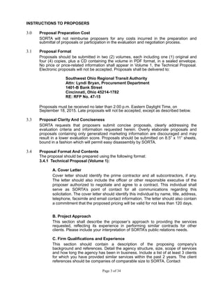 INSTRUCTIONS TO PROPOSERS
3.0 Proposal Preparation Cost
SORTA will not reimburse proposers for any costs incurred in the preparation and
submittal of proposals or participation in the evaluation and negotiation process.
3.1 Proposal Format
Proposals should be submitted in two (2) volumes, each including one (1) original and
four (4) copies, plus a CD containing the volume in PDF format, in a sealed envelope.
No price or price-related information shall appear in Volume 1, the Technical Proposal.
Electronic proposals will not be accepted. Proposals shall be delivered to:
Southwest Ohio Regional Transit Authority
Attn: Lyndi Bryan, Procurement Department
1401-B Bank Street
Cincinnati, Ohio 45214-1782
RE: RFP No. 47-15
Proposals must be received no later than 2:00 p.m. Eastern Daylight Time, on
September 18, 2015. Late proposals will not be accepted, except as described below.
3.3 Proposal Clarity And Conciseness
SORTA requests that proposers submit concise proposals, clearly addressing the
evaluation criteria and information requested herein. Overly elaborate proposals and
proposals containing only generalized marketing information are discouraged and may
result in a lower evaluation score. Proposals should be submitted on 8.5” x 11” sheets,
bound in a fashion which will permit easy disassembly by SORTA.
3.4 Proposal Format And Contents
The proposal should be prepared using the following format:
3.4.1 Technical Proposal (Volume 1):
A. Cover Letter
Cover letter should identify the prime contractor and all subcontractors, if any.
The letter should also include the officer or other responsible executive of the
proposer authorized to negotiate and agree to a contract. This individual shall
serve as SORTA’s point of contact for all communications regarding this
solicitation. The cover letter should identify this individual by name, title, address,
telephone, facsimile and email contact information. The letter should also contain
a commitment that the proposed pricing will be valid for not less than 120 days.
B. Project Approach
This section shall describe the proposer’s approach to providing the services
requested, reflecting its experience in performing similar contracts for other
clients. Please include your interpretation of SORTA’s public relations needs.
C. Firm Qualifications and Experience
This section should contain a description of the proposing company’s
background and references. Detail the agency structure, size, scope of services
and how long the agency has been in business. Include a list of at least 3 clients
for which you have provided similar services within the past 2 years. The client
references should be companies of comparable size to SORTA. Contact
Page 3 of 34
 