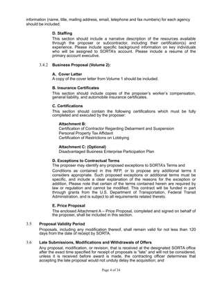 information (name, title, mailing address, email, telephone and fax numbers) for each agency
should be included.
D. Staffing
This section should include a narrative description of the resources available
through the proposer or subcontractor, including their certification(s) and
experience. Please include specific background information on key individuals
who will be assigned to SORTA’s account. Please include a resume of the
primary account executive.
3.4.2 Business Proposal (Volume 2):
A. Cover Letter
A copy of the cover letter from Volume 1 should be included.
B. Insurance Certificates
This section should include copies of the proposer’s worker’s compensation,
general liability, and automobile insurance certificates.
C. Certifications
This section should contain the following certifications which must be fully
completed and executed by the proposer:
Attachment B:
Certification of Contractor Regarding Debarment and Suspension
Personal Property Tax Affidavit
Certification of Restrictions on Lobbying
Attachment C: (Optional)
Disadvantaged Business Enterprise Participation Plan
D. Exceptions to Contractual Terms
The proposer may identify any proposed exceptions to SORTA’s Terms and
Conditions as contained in this RFP, or to propose any additional terms it
considers appropriate. Such proposed exceptions or additional terms must be
specific, and include a clear explanation of the reasons for the exception or
addition. Please note that certain of the terms contained herein are required by
law or regulation and cannot be modified. This contract will be funded in part
through grants from the U.S. Department of Transportation, Federal Transit
Administration, and is subject to all requirements related thereto.
E. Price Proposal
The enclosed Attachment A – Price Proposal, completed and signed on behalf of
the proposer, shall be included in this section.
3.5 Proposal Validity Period
Proposals, including any modification thereof, shall remain valid for not less than 120
days from the date of receipt by SORTA.
3.6 Late Submissions, Modifications and Withdrawals of Offers
Any proposal, modification, or revision, that is received at the designated SORTA office
after the exact time specified for receipt of proposals is “late” and will not be considered,
unless it is received before award is made, the contracting officer determines that
accepting the late proposal would not unduly delay the acquisition; and
Page 4 of 34
 