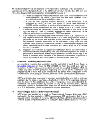 If it was transmitted through an electronic commerce method authorized by the solicitation, it
was received at the initial point of entry to the SORTA infrastructure not later than 5:00 p.m. one
(1) working day prior to the date specified for receipt of proposals; or
1 There is acceptable evidence to establish that it was received at the SORTA
office designated for receipt of proposals and was under SORTA’s control
prior to the time set for receipt of proposals; or
2 It was the only proposal received. However, a late modification of an
otherwise successful proposal, that makes its terms more favorable to
SORTA, will be considered at any time it is received and may be accepted.
3.6.1 Acceptable evidence to establish the time of receipt at the SORTA office includes
a time/date stamp or handwritten notation of personnel in that office on the
proposal wrapper, other documentary evidence of receipt maintained by the
office, or oral testimony or statements by SORTA personnel.
3.6.2 If an emergency or unanticipated event interrupts normal SORTA processes, so
that proposals cannot be received at the SORTA office designated for receipt of
proposals by the exact time specified in the solicitation and urgent SORTA
requirements preclude amendment of the solicitation closing date, the time
specified for receipt of proposals will be deemed to be extended to the same time
of day specified in the solicitation on the first work day on which the SORTA office
is open to the public.
3.6.3 Proposers may withdraw a proposal or modification thereof by written notice to
the Director of Procurement at any time prior to the time specified for receipt of
proposals or modifications. Notice may be electronic, provided a hard copy of the
notice is delivered within 24 hours of the electronic transmission. A proposal or
modification may be resubmitted prior to the time specified for receipt.
3.7 Questions Concerning This Solicitation
Any questions regarding this solicitation shall be submitted to Lyndi Bryan, Buyer, at
lbryan@go-metro.com or faxed to 513-632-7505 no later than 2:00 p.m. EDT on
September 4, 2015 Telephoned questions will not be accepted. Proposers shall not
contact any other SORTA personnel regarding any aspect of this solicitation. Any
proposer found to have had such contact shall be barred from participation in this
solicitation and any subsequent contract, either as a prime contractor or subcontractor.
SORTA anticipates that responses to questions submitted will be provided to all known
proposers by the close of business on September 9, 2015. If the responses materially
alter the terms of this solicitation, they will be incorporated in an amendment to the
solicitation. No communication by SORTA or any of its Commissioners, officers,
employees, agents or representatives shall alter the terms of this solicitation or bind
SORTA in any manner, unless incorporated in such an amendment.
3.8 Disadvantaged Business Enterprise Participation
SORTA has not established a goal for Disadvantaged Business Enterprise (DBE)
participation for this solicitation. SORTA encourages DBE participation, but it is not
required for this solicitation. If you are a DBE or will utilize a DBE for completion of this
contract, please complete Attachment M and submit it as part of the Business Proposal.
.
Page 5 of 34
 