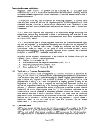 Evaluation Process and Criteria
Proposals timely received by SORTA will be evaluated by an evaluation team
established by SORTA in accordance with the criteria set forth below. Following an initial
evaluation SORTA may eliminate firms it determines do not have a reasonable chance of
obtaining the award.
The evaluation team may elect to interview the remaining proposers, in order to clarify
their proposals and/or request that the proposers give an oral/visual presentation. Such
interviews may be conducted in person and/or telephone or video conference. If such
interviews are held, the evaluation team will re-evaluate the proposals of those firms
interviewed.
SORTA may also negotiate with proposers in the competitive range. Following such
negotiations, SORTA may request one or more of the remaining firms to submit a Best
and Final Offer, which will be evaluated by the evaluation team, and a firm selected to be
recommended for award.
SORTA reserves the right to accept proposals other than the lowest cost offered, reject
any and all proposals, or to negotiate separately with any proposer or proposers as
deemed to be in SORTA’s best interest. SORTA also reserves the right to waive
informalities, make an award on the basis of initial proposals received, without
discussions or negotiations. Initial proposals, therefore, should represent the proposers’
best effort to meet SORTA’s needs at a reasonable price.
Proposals will be reviewed and evaluated at each step of the process based upon the
following criteria in relative order of importance:
3.9.1 Staffing (include under 3.4.1.D)
3.9.2 Firm Qualifications and Experience (include under 3.4.1.C)
3.9.3 Project Approach (include under 3.4.1.B)
3.9.4 Price (Attachment A - Section 3.4.2.E)
3.10 Verification of Proposer Responsibility
SORTA may undertake such investigations as it deems necessary to determine the
ability of each Proposer to perform the work, and the Proposer shall furnish to SORTA all
such information and data as SORTA may request for this purpose. SORTA reserves the
right to reject any proposal if the evidence submitted by, or investigation of, such
proposer fails to satisfy SORTA that such proposer is properly qualified to carry out the
obligations of the contract and to complete the work required, hereunder. SORTA may
require the proposer to submit any of the following information as part of the evaluation
process: (1) proposer’s performance record; (2) proposer's certified, audited financial
statements for up the three (3) prior years; and (3) such additional information as will
satisfy SORTA that the Proposer is adequately prepared to fulfill the contract. SORTA
also reserves the right to verify a proposer’s indirect cost rates, such as provisional
overhead (burden) and General & Administrative (G&A) rates, before or after award of a
contract. In this connection, SORTA may request the proposer to provide copies of
undisputed audits of the proposed by (1) other FTA grantees; (2) the federal
government; or (3) state governments.
3.11 Contract Award
SORTA may award contract to one or more firms. Award will be made to the firm(s)
whose proposal, in SORTA’s sole judgment, is considered to be most advantageous to
SORTA, cost and all other factors considered. SORTA reserves the right to reject any
and all proposals and to permit or waive minor informalities, irregularities and errors in
Page 6 of 34
 