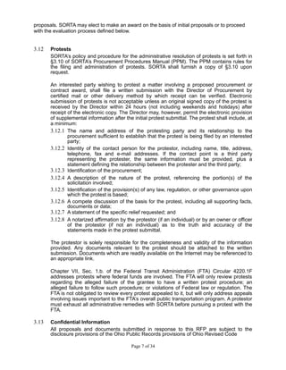 proposals. SORTA may elect to make an award on the basis of initial proposals or to proceed
with the evaluation process defined below.
3.12 Protests
SORTA’s policy and procedure for the administrative resolution of protests is set forth in
§3.10 of SORTA’s Procurement Procedures Manual (PPM). The PPM contains rules for
the filing and administration of protests. SORTA shall furnish a copy of §3.10 upon
request.
An interested party wishing to protest a matter involving a proposed procurement or
contract award, shall file a written submission with the Director of Procurement by
certified mail or other delivery method by which receipt can be verified. Electronic
submission of protests is not acceptable unless an original signed copy of the protest is
received by the Director within 24 hours (not including weekends and holidays) after
receipt of the electronic copy. The Director may, however, permit the electronic provision
of supplemental information after the initial protest submittal. The protest shall include, at
a minimum:
3.12.1 The name and address of the protesting party and its relationship to the
procurement sufficient to establish that the protest is being filed by an interested
party;
3.12.2 Identity of the contact person for the protestor, including name, title, address,
telephone, fax and e-mail addresses. If the contact point is a third party
representing the protester, the same information must be provided, plus a
statement defining the relationship between the protester and the third party;
3.12.3 Identification of the procurement;
3.12.4 A description of the nature of the protest, referencing the portion(s) of the
solicitation involved;
3.12.5 Identification of the provision(s) of any law, regulation, or other governance upon
which the protest is based;
3.12.6 A compete discussion of the basis for the protest, including all supporting facts,
documents or data;
3.12.7 A statement of the specific relief requested; and
3.12.8 A notarized affirmation by the protestor (if an individual) or by an owner or officer
of the protestor (if not an individual) as to the truth and accuracy of the
statements made in the protest submittal.
The protestor is solely responsible for the completeness and validity of the information
provided. Any documents relevant to the protest should be attached to the written
submission. Documents which are readily available on the Internet may be referenced to
an appropriate link.
Chapter VII, Sec. 1.b. of the Federal Transit Administration (FTA) Circular 4220.1F
addresses protests where federal funds are involved. The FTA will only review protests
regarding the alleged failure of the grantee to have a written protest procedure; an
alleged failure to follow such procedure; or violations of Federal law or regulation. The
FTA is not obligated to review every protest appealed to it, but will only address appeals
involving issues important to the FTA’s overall public transportation program. A protestor
must exhaust all administrative remedies with SORTA before pursuing a protest with the
FTA.
3.13 Confidential Information
All proposals and documents submitted in response to this RFP are subject to the
disclosure provisions of the Ohio Public Records provisions of Ohio Revised Code
Page 7 of 34
 