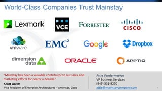 9
World-Class Companies Trust Mainstay
“Mainstay has been a valuable contributor to our sales and
marketing efforts for nearly a decade.”
Scott Lovett
Vice President of Enterprise Architectures – Americas, Cisco
Attie Vandermerwe
VP Business Services
(949) 331-8270
attie@mainstaycompany.com
 