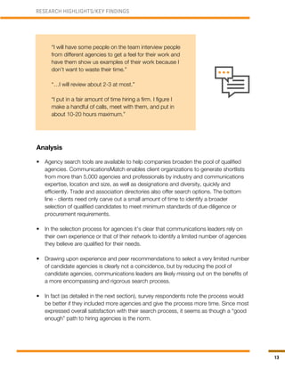 13
Analysis
•	 Agency search tools are available to help companies broaden the pool of qualified
agencies. CommunicationsMatch enables client organizations to generate shortlists
from more than 5,000 agencies and professionals by industry and communications
expertise, location and size, as well as designations and diversity, quickly and
efficiently. Trade and association directories also offer search options. The bottom
line - clients need only carve out a small amount of time to identify a broader
selection of qualified candidates to meet minimum standards of due diligence or
procurement requirements.
•	 In the selection process for agencies it’s clear that communications leaders rely on
their own experience or that of their network to identify a limited number of agencies
they believe are qualified for their needs.
•	 Drawing upon experience and peer recommendations to select a very limited number
of candidate agencies is clearly not a coincidence, but by reducing the pool of
candidate agencies, communications leaders are likely missing out on the benefits of
a more encompassing and rigorous search process.
•	 In fact (as detailed in the next section), survey respondents note the process would
be better if they included more agencies and give the process more time. Since most
expressed overall satisfaction with their search process, it seems as though a “good
enough” path to hiring agencies is the norm.
RESEARCH HIGHLIGHTS/KEY FINDINGS
“I will have some people on the team interview people
from different agencies to get a feel for their work and
have them show us examples of their work because I
don’t want to waste their time.”
“…I will review about 2-3 at most.”
“I put in a fair amount of time hiring a firm. I figure I
make a handful of calls, meet with them, and put in
about 10-20 hours maximum.”
 
