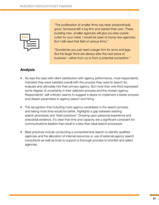 21
“The proliferation of smaller firms has been extraordinarily
good. Someone left a big firm and started their own. These
budding new, smaller agencies will give you less cookie-
cutter for your need. I would be open to trying new agencies.
But I still need that field of various firms.”
“Sometimes you just need a larger firm for arms and legs.
But the larger firms are always after the next piece of
business – either from us or from a potential competitor.”
Analysis
•	 As was the case with client satisfaction with agency performance, most respondents
indicated they were satisfied overall with the process they used to search for,
evaluate and ultimately hire their primary agency. But more than one-third expressed
some degree of uncertainty in their selection process and the chosen agency.
Respondents’ self-criticism seems to suggest a desire to implement a better process
and clearer parameters in agency search and hiring.
•	 The recognition that including more agency candidates in the search process
and taking more time would be better, highlights a gap between existing
search processes and “best practices”. Drawing upon personal experience and
anecdotal evidence, it’s clear that time and capacity are a significant constraint for
communications leaders that result in a less than ideal search processes.
•	 Best practices include conducting a comprehensive search to identify qualified
agencies and the allocation of internal resources or use of external agency search
consultants as well as tools to support a thorough process to shortlist and select
agencies.
RESEARCH HIGHLIGHTS/KEY FINDINGS
 