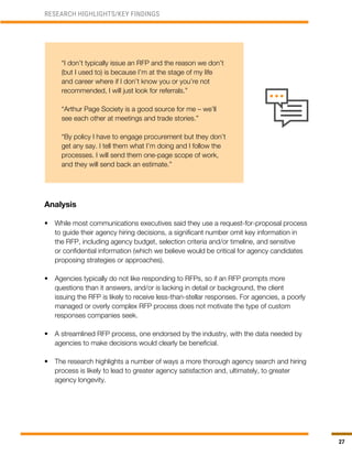 27
RESEARCH HIGHLIGHTS/KEY FINDINGS
“I don’t typically issue an RFP and the reason we don’t
(but I used to) is because I’m at the stage of my life
and career where if I don’t know you or you’re not
recommended, I will just look for referrals.”
“Arthur Page Society is a good source for me – we’ll
see each other at meetings and trade stories.”
“By policy I have to engage procurement but they don’t
get any say. I tell them what I’m doing and I follow the
processes. I will send them one-page scope of work,
and they will send back an estimate.”
Analysis
•	 While most communications executives said they use a request-for-proposal process
to guide their agency hiring decisions, a significant number omit key information in
the RFP, including agency budget, selection criteria and/or timeline, and sensitive
or confidential information (which we believe would be critical for agency candidates
proposing strategies or approaches).
•	 Agencies typically do not like responding to RFPs, so if an RFP prompts more
questions than it answers, and/or is lacking in detail or background, the client
issuing the RFP is likely to receive less-than-stellar responses. For agencies, a poorly
managed or overly complex RFP process does not motivate the type of custom
responses companies seek.
•	 A streamlined RFP process, one endorsed by the industry, with the data needed by
agencies to make decisions would clearly be beneficial.
•	 The research highlights a number of ways a more thorough agency search and hiring
process is likely to lead to greater agency satisfaction and, ultimately, to greater
agency longevity.
 