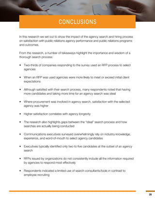 28
CONCLUSIONS
In this research we set out to show the impact of the agency search and hiring process
on satisfaction with public relations agency performance and public relations programs
and outcomes.
From the research, a number of takeaways highlight the importance and wisdom of a
thorough search process:
•	 Two-thirds of companies responding to the survey used an RFP process to select
agencies
•	 When an RFP was used agencies were more likely to meet or exceed initial client
expectations
•	 Although satisfied with their search process, many respondents noted that having
more candidates and taking more time for an agency search was ideal
•	 Where procurement was involved in agency search, satisfaction with the selected
agency was higher
•	 Higher satisfaction correlates with agency longevity
•	 The research also highlights gaps between the “ideal” search process and how
searches are actually being conducted
•	 Communications executives surveyed overwhelmingly rely on industry knowledge,
experience, and word-of-mouth to select agency candidates
•	 Executives typically identified only two to five candidates at the outset of an agency
search
•	 RFPs issued by organizations do not consistently include all the information required
by agencies to respond most effectively
•	 Respondents indicated a limited use of search consultants/tools in contrast to
employee recruiting
 