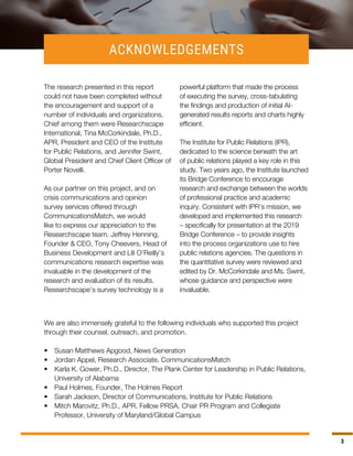 33
ACKNOWLEDGEMENTS
The research presented in this report
could not have been completed without
the encouragement and support of a
number of individuals and organizations.
Chief among them were Researchscape
International, Tina McCorkindale, Ph.D.,
APR, President and CEO of the Institute
for Public Relations, and Jennifer Swint,
Global President and Chief Client Officer of
Porter Novelli.
As our partner on this project, and on
crisis communications and opinion
survey services offered through
CommunicationsMatch, we would
like to express our appreciation to the
Researchscape team. Jeffrey Henning,
Founder & CEO, Tony Cheevers, Head of
Business Development and Lili O’Reilly’s
communications research expertise was
invaluable in the development of the
research and evaluation of its results.
Researchscape’s survey technology is a
powerful platform that made the process
of executing the survey, cross-tabulating
the findings and production of initial AI-
generated results reports and charts highly
efficient.
The Institute for Public Relations (IPR),
dedicated to the science beneath the art
of public relations played a key role in this
study. Two years ago, the Institute launched
its Bridge Conference to encourage
research and exchange between the worlds
of professional practice and academic
inquiry. Consistent with IPR’s mission, we
developed and implemented this research
– specifically for presentation at the 2019
Bridge Conference – to provide insights
into the process organizations use to hire
public relations agencies. The questions in
the quantitative survey were reviewed and
edited by Dr. McCorkindale and Ms. Swint,
whose guidance and perspective were
invaluable.
We are also immensely grateful to the following individuals who supported this project
through their counsel, outreach, and promotion.
•	 Susan Matthews Apgood, News Generation
•	 Jordan Appel, Research Associate, CommunicationsMatch
•	 Karla K. Gower, Ph.D., Director, The Plank Center for Leadership in Public Relations,
University of Alabama
•	 Paul Holmes, Founder, The Holmes Report
•	 Sarah Jackson, Director of Communications, Institute for Public Relations
•	 Mitch Marovitz, Ph.D., APR, Fellow PRSA, Chair PR Program and Collegiate
Professor, University of Maryland/Global Campus
 