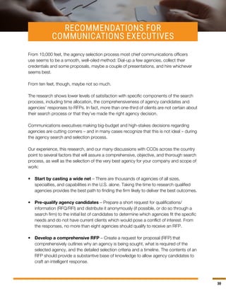 30
RECOMMENDATIONS FOR
COMMUNICATIONS EXECUTIVES
From 10,000 feet, the agency selection process most chief communications officers
use seems to be a smooth, well-oiled method: Dial-up a few agencies, collect their
credentials and some proposals, maybe a couple of presentations, and hire whichever
seems best.
From ten feet, though, maybe not so much.
The research shows lower levels of satisfaction with specific components of the search
process, including time allocation, the comprehensiveness of agency candidates and
agencies’ responses to RFPs. In fact, more than one-third of clients are not certain about
their search process or that they’ve made the right agency decision.
Communications executives making big-budget and high-stakes decisions regarding
agencies are cutting corners – and in many cases recognize that this is not ideal – during
the agency search and selection process.
Our experience, this research, and our many discussions with CCOs across the country
point to several factors that will assure a comprehensive, objective, and thorough search
process, as well as the selection of the very best agency for your company and scope of
work:
•	 Start by casting a wide net – There are thousands of agencies of all sizes,
specialties, and capabilities in the U.S. alone. Taking the time to research qualified
agencies provides the best path to finding the firm likely to deliver the best outcomes.
•	 Pre-qualify agency candidates – Prepare a short request for qualifications/
information (RFQ/RFI) and distribute it anonymously (if possible, or do so through a
search firm) to the initial list of candidates to determine which agencies fit the specific
needs and do not have current clients which would pose a conflict of interest. From
the responses, no more than eight agencies should qualify to receive an RFP.
•	 Develop a comprehensive RFP – Create a request for proposal (RFP) that
comprehensively outlines why an agency is being sought, what is required of the
selected agency, and the detailed selection criteria and a timeline. The contents of an
RFP should provide a substantive base of knowledge to allow agency candidates to
craft an intelligent response.
 