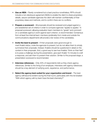 31
•	 Use an NDA – Rarely considered but a best practice nonetheless, RFPs should
include a non-disclosure agreement (NDA) to enable the client to share proprietary
details, assure candidate agencies the client will maintain confidentiality of their
proprietary ideas and methods, and to confirm there are no conflicts.
•	 Prepare a scorecard – All proposals should be reviewed and judged against a
pre-established set of criteria in order to compare agencies “apples to apples.” A
proposal scorecard, allowing evaluation team members to “grade” and comment
on a candidate agency’s work against each criterion, is recommended. Consensus
from at least five internal team members (preferably from inside and outside the
communications department) will provide a fair review of the candidates.
•	 Invite the best to present – If their proposals were good enough to
merit finalist status, invite the agencies to present, but do not allow them to simply
summarize their proposals. Instead, finalists should be questioned in detail on the
content in their proposals. And, a good way to see how finalists “think on their feet”
is to pose a challenge during the presentation, give each finalist 15 minutes to craft
a response, and ask them to present their solution. Similar to the proposal stage, a
presentation scorecard is recommended.
•	 Interview references – Only 40% of respondents told us they check agency
references. Similar to the hiring of an employee, interviews with agency references
should be a key element of verifying work, experience, and performance.
•	 Select the agency best-suited for your organization and brand – The best
agency will become evident during the final round, particularly with this tie-breaker:
“With which agency will my team have the best chemistry?”
RECOMMENDATIONS FOR COMMUNICATIONS EXECUTIVES
 