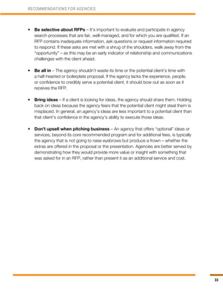 33
•	 Be selective about RFPs – It’s important to evaluate and participate in agency
search processes that are fair, well-managed, and for which you are qualified. If an
RFP contains inadequate information, ask questions or request information required
to respond. If these asks are met with a shrug of the shoulders, walk away from the
“opportunity” – as this may be an early indicator of relationship and communications
challenges with the client ahead.
•	 Be all in – The agency shouldn’t waste its time or the potential client’s time with
a half-hearted or boilerplate proposal. If the agency lacks the experience, people,
or confidence to credibly serve a potential client, it should bow out as soon as it
receives the RFP.
•	 Bring ideas – If a client is looking for ideas, the agency should share them. Holding
back on ideas because the agency fears that the potential client might steal them is
misplaced. In general, an agency’s ideas are less important to a potential client than
that client’s confidence in the agency’s ability to execute those ideas.
•	 Don’t upsell when pitching business – An agency that offers “optional” ideas or
services, beyond its core recommended program and for additional fees, is typically
the agency that is not going to raise eyebrows but produce a frown – whether the
extras are offered in the proposal or the presentation. Agencies are better served by
demonstrating how they would provide more value or insight with something that
was asked for in an RFP, rather than present it as an additional service and cost.
RECOMMENDATIONS FOR AGENCIES
 